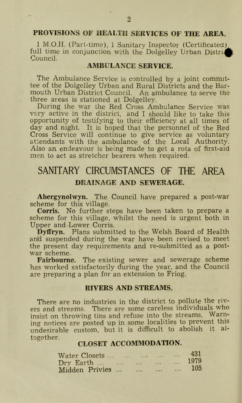 PROVISIONS OF HEALTH SERVICES OF THE AREA. 1 M.O.H. (Part-time), 1 Sanitary Inspector (Certificated), full time in conjunction with the Dolgelley Urban DistriA Council. AMBULANCE SERVICE. The Ambulance Service is controlled by a joint commit- tee of the Dolgelley Urban and Rural Districts and the Bar- mouth Urban District Council. An ambulance to serve the three areas is stationed at Dolgelley. During the war the Red Cross Ambulance Service was very active in the district, and I should like to take this opportunity of testifying to their efficiency at all times of day and night. It is hoped that the personnel of the Red Cross Service will continue to give service as voluntary attendants with the ambulance of the Local Authority. Also an endeavour is being made to get a rota of first-aid men to act as stretcher bearers when required. SANITARY CIRCUMSTANCES OF THE AREA DRAINAGE AND SEWERAGE. Aberg-ynolwyn. The Council have prepared a post-war scheme for this village. Corris. No further steps have been taken to prepare a scheme for this village, whilst the need is urgent both in Upper and Lower Corris. Dyffryn. Plans submitted to the Welsh Board of Health an(d suspended during the war have been revised to meet the present day requirements and re-submitted as a post- war scheme. Fairboume. The existing sewer and sewerage scheme has worked satisfactorily during the year, and the Council are preparing a plan for an extension to Friog. RIVERS AND STREAMS. There are no industries in the district to pollute the riv- ers and streams. There are some careless individuals who insist on throwing tins and refuse into the streams. Warn- ing notices are posted up in some localities to prevent this undesirable custom, but it is difficult to abolish it al- together CLOSET ACCOMMODATION. Water Closets .. Dry Earth ... Midden Privies 431 1979 105