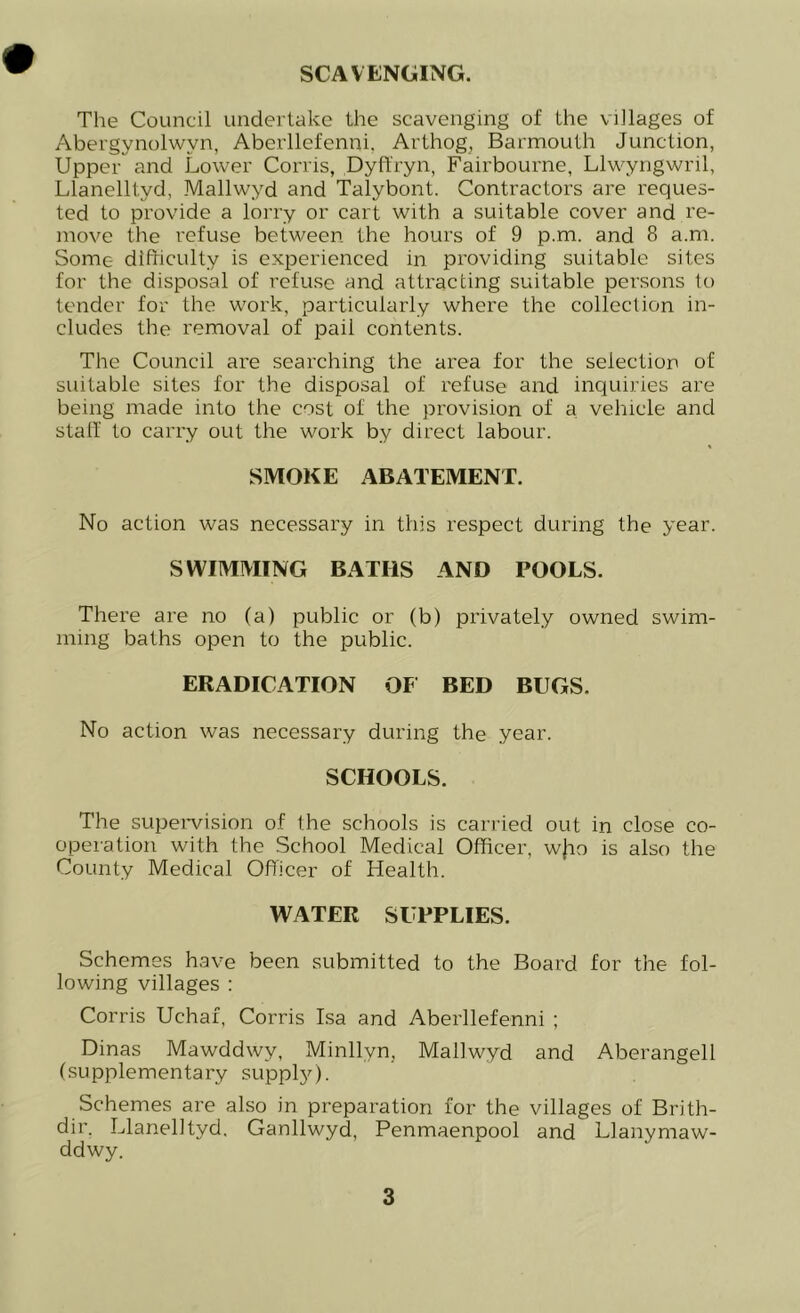 SCAVENGING. The Council undertake the scavenging of the villages of Abergynolwyn, Aberllefenni. Arthog, Barmouth Junction, Upper and Lower Corris, Dyft'ryn, Fairbourne, Llwyngwril, Llanelltyd, Mallwyd and Talybont. Contractors are reques- ted to provide a lorry or cart with a suitable cover and re- move the refuse between the hours of 9 p.m. and 8 a.m. Some difficulty is experienced in providing suitable sites for the disposal of refuse and attracting suitable persons to tender for the work, particularly where the collection in- cludes the removal of pail contents. The Council are searching the area for the selection of suitable sites for the disposal of refuse and inquiries are being made into the cost of the provision of a. vehicle and stall' to carry out the work by direct labour. SMOKE ABATEMENT. No action was necessary in this respect during the year. SWIMMING BATHS AND TOOLS. There are no (a) public or (b) privately owned swim- ming baths open to the public. ERADICATION OF BED BUGS. No action was necessary during the year. SCHOOLS. The supervision of the schools is carried out in close co- operation with the School Medical Officer, wjio is also the County Medical Officer of Health. WATER SUPPLIES. Schemes have been submitted to the Board for the fol- lowing villages : Corris Uchaf, Corris Isa and Aberllefenni ; Dinas Mawddwy, Minllyn, Mallwyd and Aberangell (supplementary supply). Schemes are also in preparation for the villages of Brith- dir. Llanelltyd. Ganllwyd, Penmaenpool and Llanymaw- ddwy.