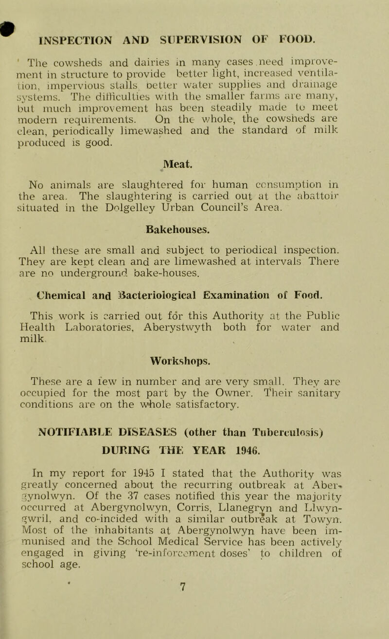 INSPECTION AND SUPERVISION OF FOOD. The cowsheds and dairies in many cases .need improve- ment in structure to provide better light, increased ventila- tion, impervious stalls oetter water supplies and drainage systems. The ditlicullies with the smaller farms are many, but much improvement has been steadily made to meet modern requirements. On the whole, the cowsheds are clean, periodically limewashed and the standard of milk produced is good. Meat. No animals are slaughtered for human consumption in the area. The slaughtering is carried out at the abattoir- situated in the Dolgelley Urban Council’s Area. Bakehouses. All these are small and subject to periodical inspection. They are kept clean and are limewashed at intervals There are no underground bake-houses. Chemical and Bacteriological Examination of Food. This work is carried out for this Authority at the Public Health Laboratories, Aberystwyth both for water and milk Workshops. These are a few in number and are very small. They are occupied for the most part by the Owner. Their sanitary conditions are on the whole satisfactory. NOTIFIABLE DISEASES (other than Tuberculosis) DURING THE YEAR 1946. In my report for 1945 I stated that the Authority was greatly concerned about the recurring outbreak at Aber-. gynolwyn. Of the 37 cases notified this year the majority occurred at Abergynolwyn, Corris, Llanegr^n and Llwyn- gwril, and co-incided with a similar outbreak at Towyn. Most of the inhabitants at Abergynolwyn have been im- munised and the School Medical Service has been actively engaged in giving ‘re-inforcement doses’ to children of school age.