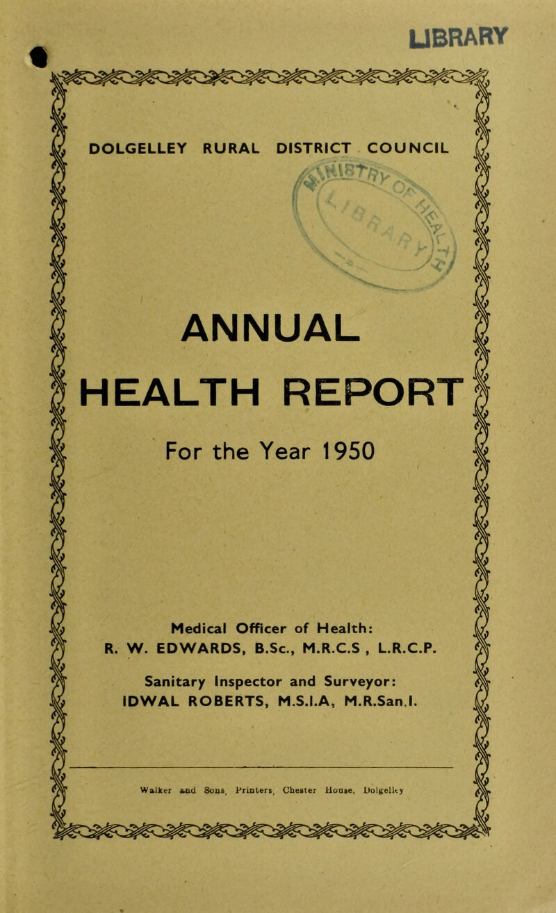 library RURAL DISTRICT COUNCIL a ANNUAL HEALTH REPORT Medical Officer of Health R. W. EDWARDS, B.Sc., M.R.C.S , Sanitary inspector and Surveyor: IDWAL ROBERTS, M.S.I.A, M.R.San l Walker and Sons, Printers, Chester House, Dolgelky