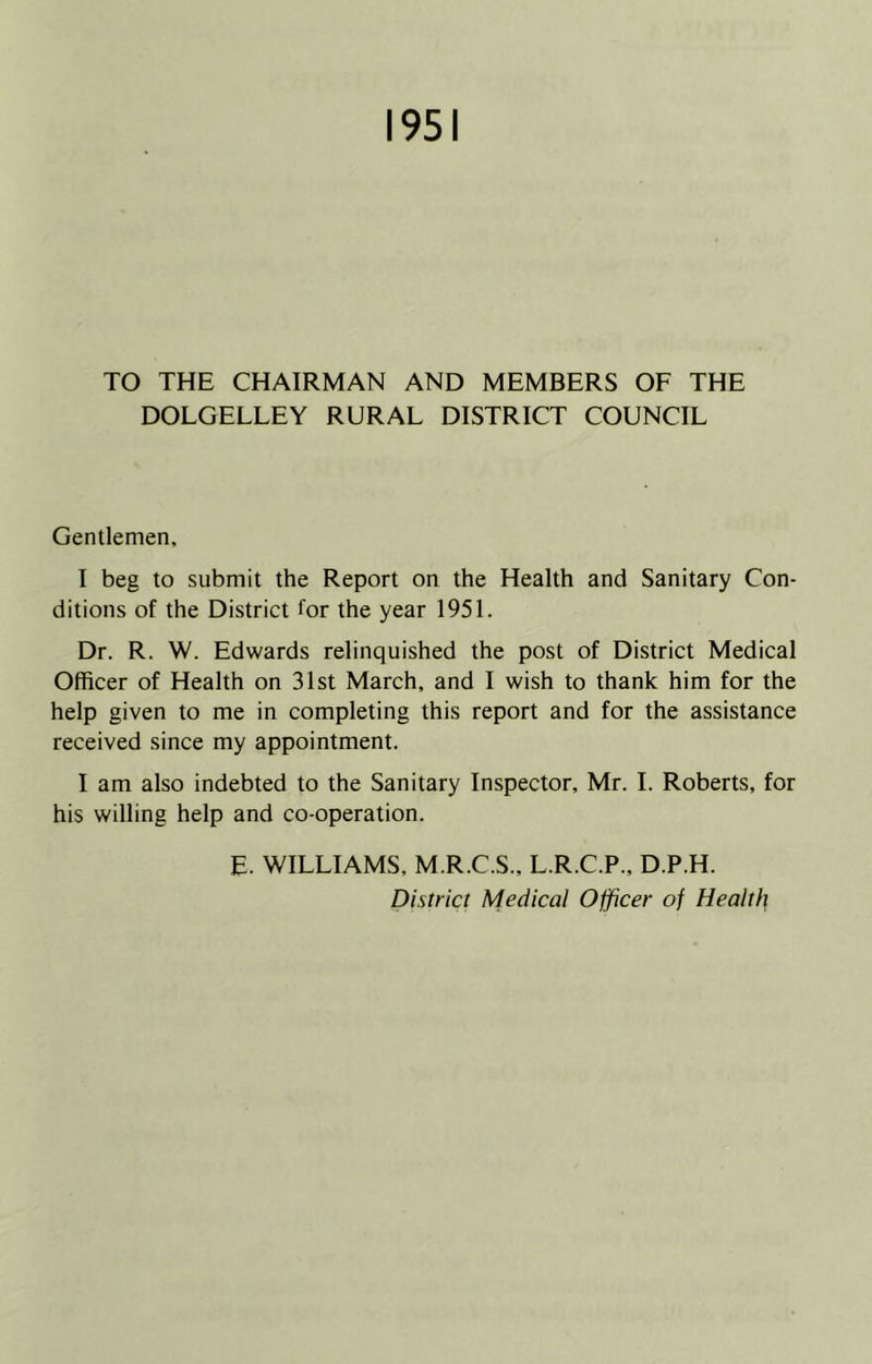 1951 TO THE CHAIRMAN AND MEMBERS OF THE DOLGELLEY RURAL DISTRICT COUNCIL Gentlemen, I beg to submit the Report on the Health and Sanitary Con- ditions of the District for the year 1951. Dr. R. W. Edwards relinquished the post of District Medical Officer of Health on 31st March, and I wish to thank him for the help given to me in completing this report and for the assistance received since my appointment. I am also indebted to the Sanitary Inspector, Mr. I. Roberts, for his willing help and co-operation. E. WILLIAMS, M.R.C.S., L.R.C.P., D.P.H. District Medical Officer of Health