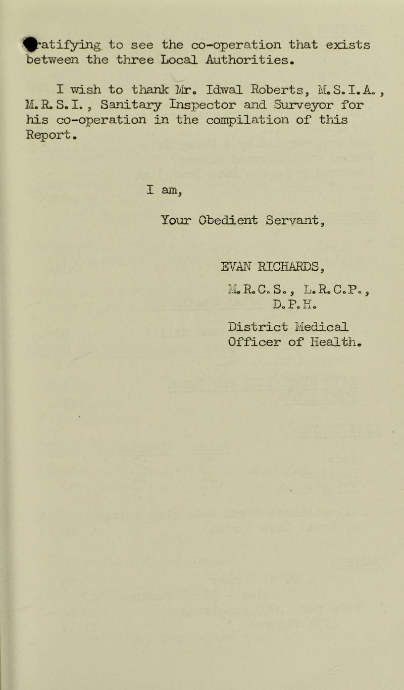 ^•atifying to see the co-operation that exists between the three Local Authorities. I wish to thank Mr. Idwal Roberts, M.S.I.A. , M. R. S. I. , Sanitary Inspector and Surveyor for his co-operation in the compilation of this Report. I am. Your Obedient Servant, EVAN RICHARDS, i Ro Co So, L. Ro C.P., Do Po Ho District Medical Officer of Health.