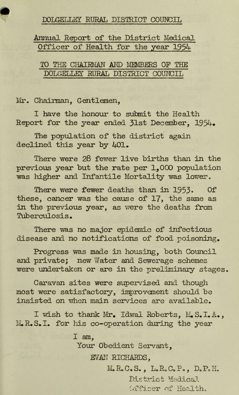 DOLGELLEY RURAL DISTRICT COUNCIL Annual Report of the District Medical Officer of Health for the year 1954 TO THE CHAIRMAN AND MEMBERS OF THE DOLGELLEY RURAL DISTRICT COUNCIL Mr. Chairman, Gentlemen, I have the honour to submit the Health Report for the year ended 31st December, 1934. The population of the district again declined this year by 401. There were 28 fewer live births than in the previous year but the rate per 1,000 population was higher and Infantile Mortality was lower. There were fewer deaths than in 1953° Of these, cancer was the cause of 17, the same as in the previous year, as were the deaths from Tuberculosis. There was no major epidemic of infectious disease and no notifications of food poisoning. Progress was made in housing, both Council and private; new Water and Sewerage schemes were undertaken or are in the preliminary stages. Caravan sites were supervised and though most were satisfactory, improvement should be insisted on when main services are available. I 7d.sh to thank Mr. Idwal Roberts, M.S.I.A., M.R.S.I. for his co-operation during the year I am. Your Obedient Servant, EVAN RICHARDS, M.R.C. S. , L.Rc C.Po, DoP, H. District Medical Officer of Health.