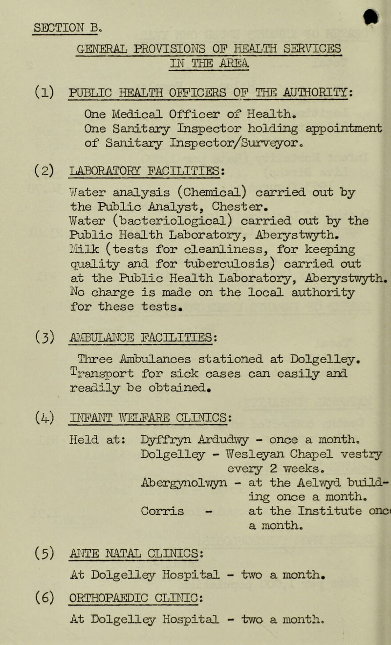 GENERAL PROVISIONS OF HEALTH SERVICES IN THE AREA. (1) PUBLIC HEALTH OFFICERS OF THE AUTHORITY:: One Medical Officer of Health, One Sanitary Inspector holding appointment of Sanitary Inspector/Surveyor. (2) LABORATORY FACILITIES; Water analysis (Chemical) carried out by the Public Analyst, Chester. Water (bacteriological) carried out by the Public Health Laboratory, Aberystwyth. Milk (tests for cleanliness, for keeping quality and for tuberculosis) carried out at the Public Health Laboratory, Aberystwyth. No charge is made on the local authority for these tests. (3) AtEUIANCE FACILITIES: Three Ambulances stationed at Dolgelley. Transport for sick cases can easily and readily be obtained. (4) INFANT WELFARE CLINICS: Held at: Dyffryn Ardudwy - once a month. Dolgelley - Wesleyan Chapel vestry every 2 weeks. Abergynolwyn - at the Aelwyd build- ing once a month. Corris - at the Institute onc< a month. (3) ANTE NATAL CLINICS: At Dolgelley Hospital - two a month. (6) ORTHOPAEDIC CLINIC: At Dolgelley Hospital - two a month.