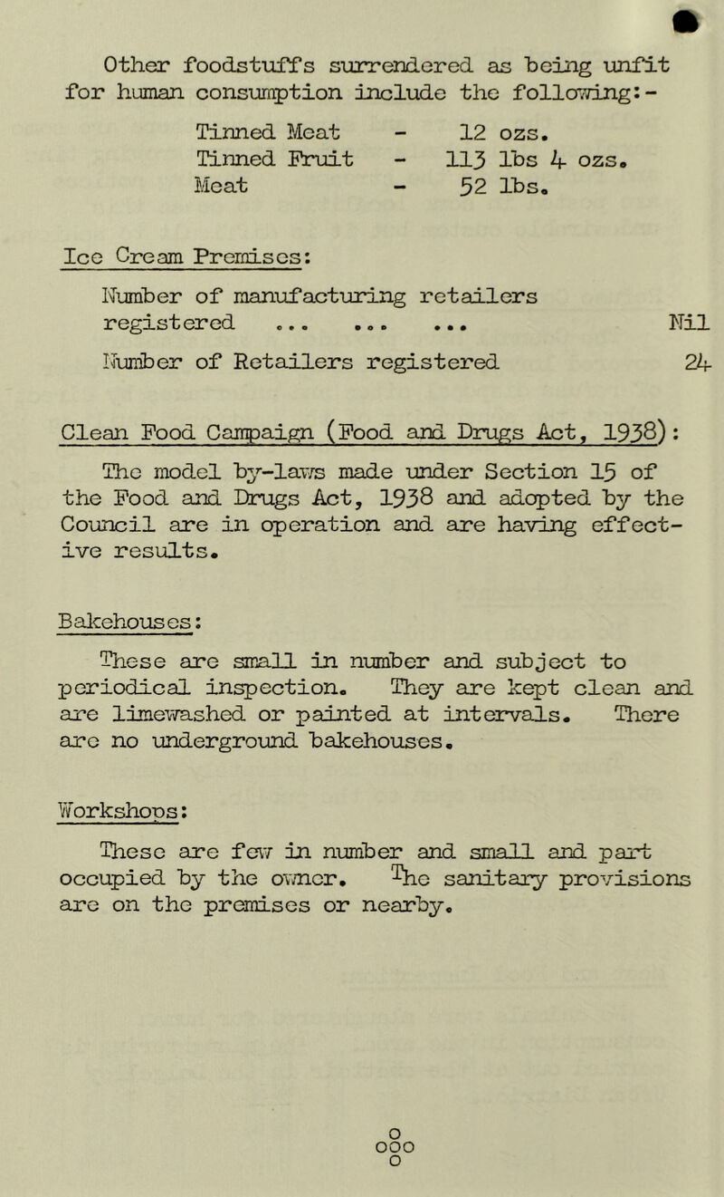 Other foodstuffs surrendered as being unfit for human consumption include the following:- Tinned Meat Tinned Pruit Meat 12 ozs. 113 lbs 4- ozs. 52 lbs. Ice Cream Premises: Number of manufacturing retailers registered ... ... ... Nil Number of Retailers registered 24 Clean Food Campaign (Food and Drugs Act, 1938) • The model by-laws made under Section 13 of the Pood and Drugs Act, 1938 and adopted by the Council are in operation and are having effect- ive results. Bakehouses: These are small in number and subject to per iodic al inspection. They are kept clean and are limewashed or painted at intervals. There are no underground bakehouses. Workshops: These are few in number and small and part occupied by the owner. The sanitary provisions are on the premises or nearby. o 000 o