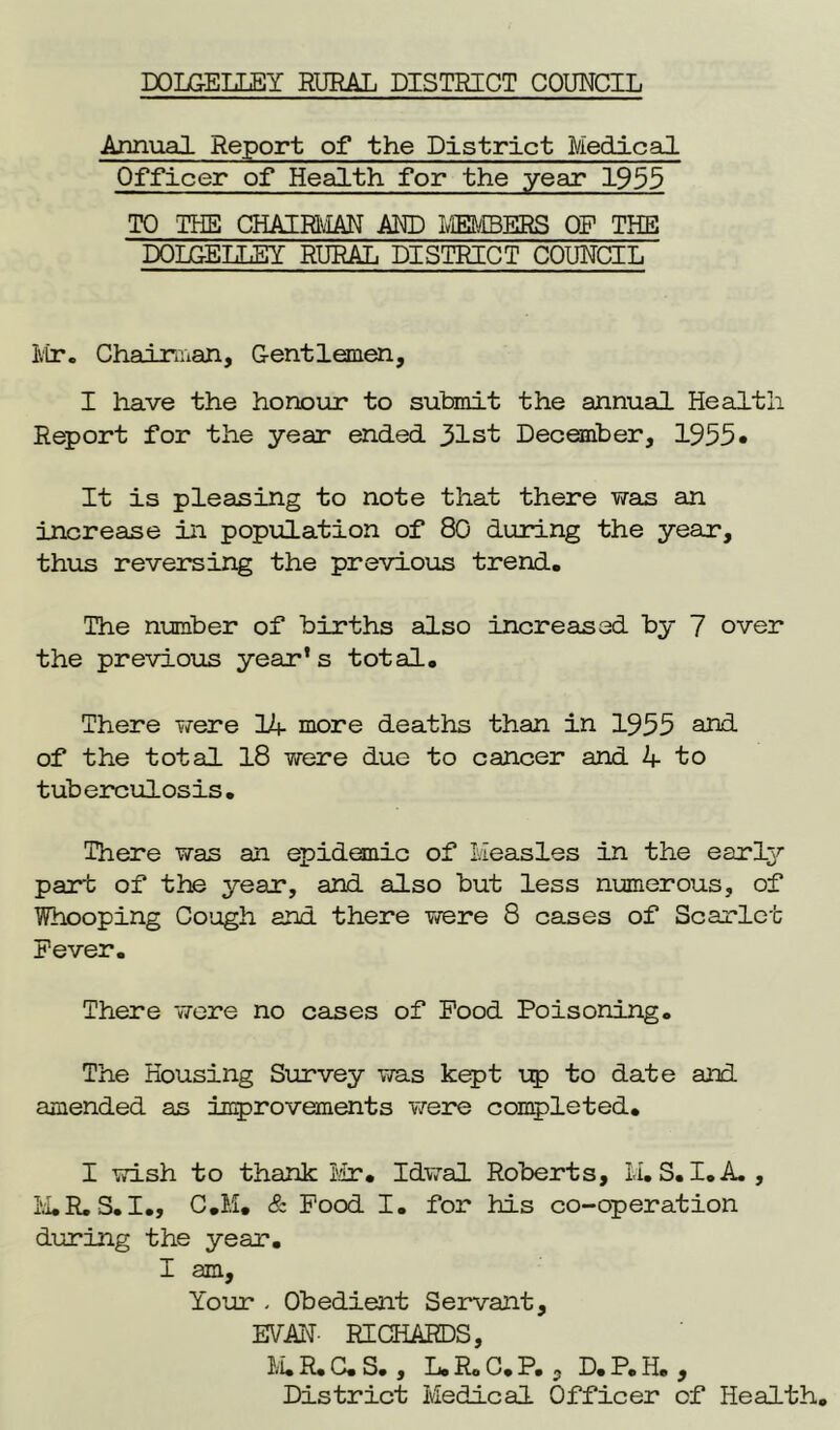 DOLG-ELLEY RURAL DISTRICT COUNCIL Annual Report of the District Medical Officer of Health for the year 1955 TO THE CHAIRMAN AND MEMBERS OP THE DOLGELLEY RURAL DISTRICT COUNCIL Mr. Chairman, Gentlemen, I have the honour to submit the annual Health Report for the year ended 31st December, 1955* It is pleasing to note that there was an increase in population of 80 during the year, thus reversing the previous trend. The number of births also increased by 7 over the previous year’s total. There were 1+ more deaths than in 1955 and of the total 18 were due to cancer and 4 to tuberculosis. There was an epidemic of Measles in the early part of the year, and also but less numerous, of Whooping Cough and there were 8 cases of Scarlet Fever. There were no cases of Food Poisoning. The Housing Survey was kept up to date and amended as improvements were completed. I wish to thank Mr. Idwal Roberts, M.S.I.A. , M.R.S.I., C.M. & Food I. for his co-operation during the year. I am. Your - Obedient Servant, EVAN- RICHARDS, M.R.C.S. , L.R.C.P. , D.P.H. , District Medical Officer of Health.