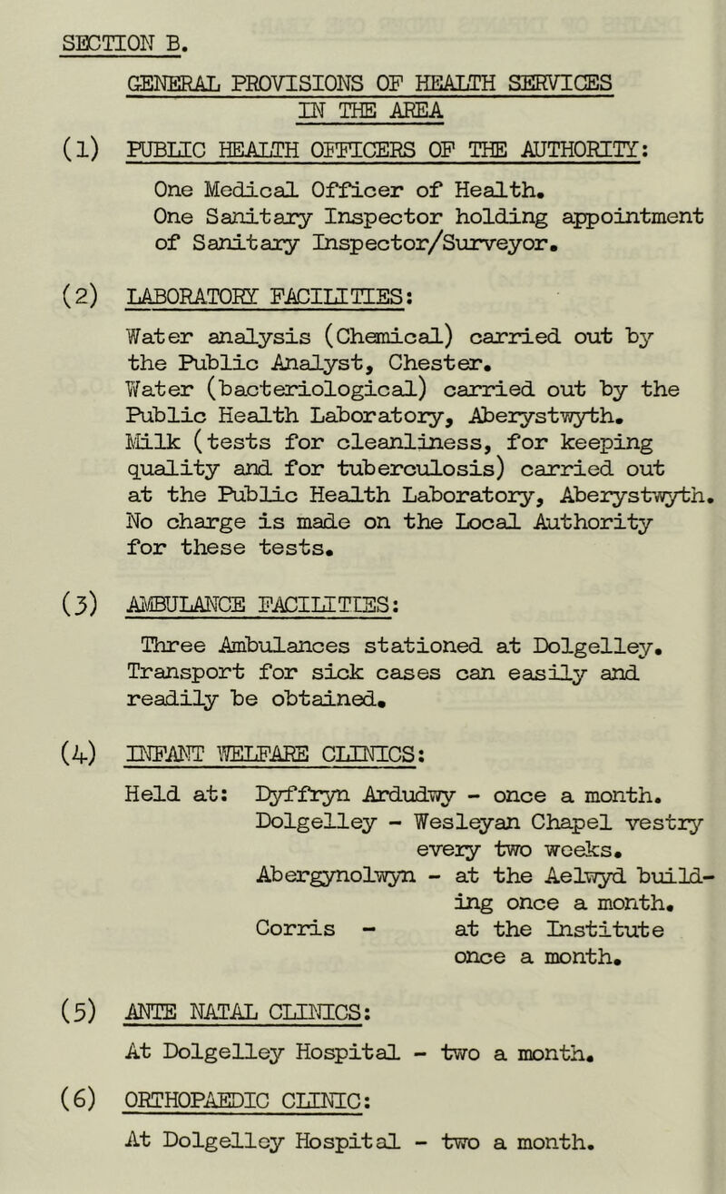 GENERAL PROVISIONS OF HEALTH SERVICES IN THE AREA (1) PUBLIC HEALTH OFFICERS OF THE AUTHORITY: One Medical Officer of Health, One Sanitary Inspector holding appointment of Sanitary Inspector/Surveyor, (2) LABORATORY FACILITIES: Water analysis (Chemical) carried out by the Public Analyst, Chester, Water (bacteriological) carried out by the Public Health Laboratory, Aberystwyth. Milk (tests for cleanliness, for keeping quality and. for tuberculosis) carried out at the Public Health Laboratory, Aberystwyth. No charge is made on the Local Authority for these tests. (3) AMBULANCE FACILITIES: Three Ambulances stationed at Dolgelley. Transport for sick cases can easily and readily be obtained. (4) INPANT WELFARE CLINICS: Held at: Dyffryn Ardudwy - once a month. Dolgelley - Wesleyan Chapel vestry every two weeks. Abergynolwyn - at the Aelwyd build- ing once a month. Corris - at the Institute once a month. (5) ANTE NATAL CLINICS: At Dolgelley Hospital - two a month. (6) ORTHOPAEDIC CLENIC: At Dolgelley Hospital - two a month.