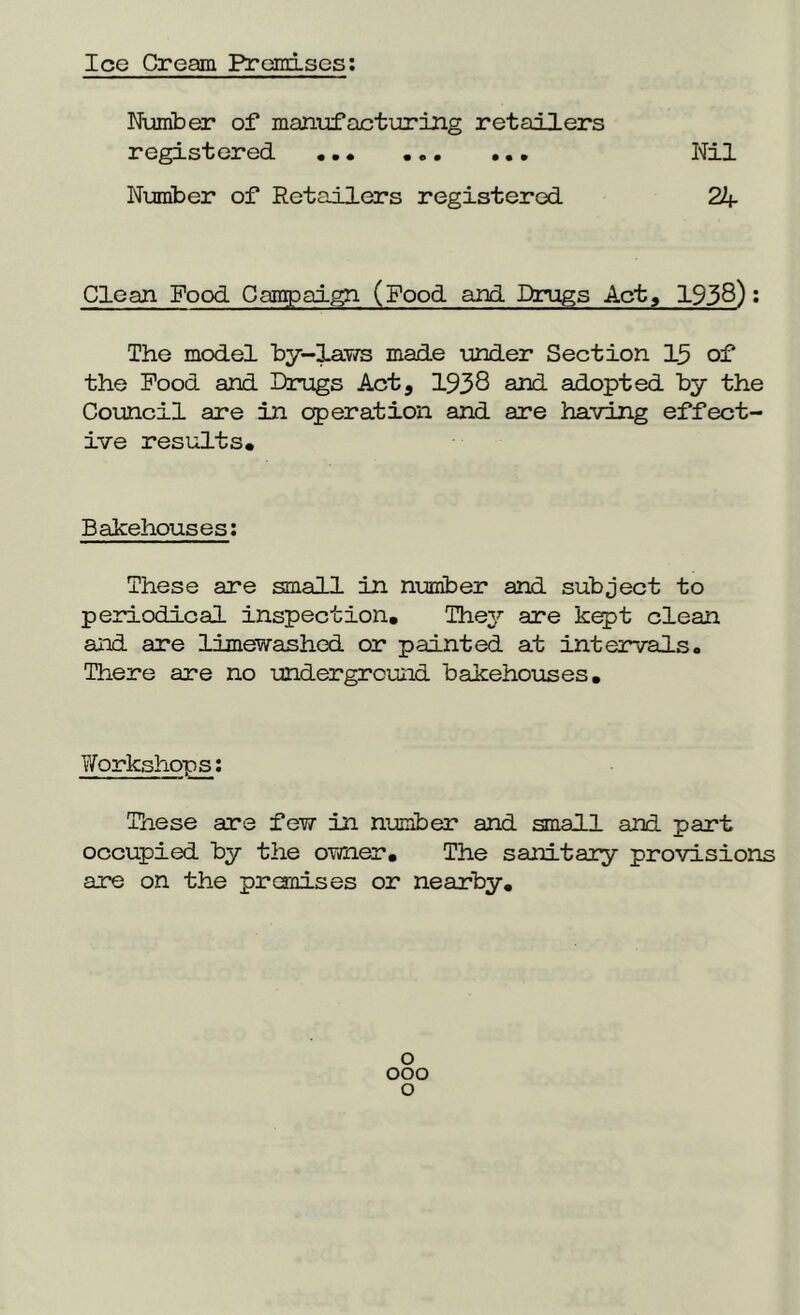 Ice Cream Premises: Number of manufacturing retailers registered ... Nil Number of Retailers registered 24 Clean Food Campaign (Food and Drugs Act, 1938): The model by-laws made under Section 15 of the Pood and Drugs Act, 1938 and adopted by the Council are in operation and are having effect- ive results. Bakehouses: These are small in number and subject to periodical inspection. They are kept clean and are limewashed or painted at intervals. There are no underground bakehouses. Workshops: These are few in number and small and part occupied by the oTtfier. The sanitary provisions are on the premises or nearby. o ooo