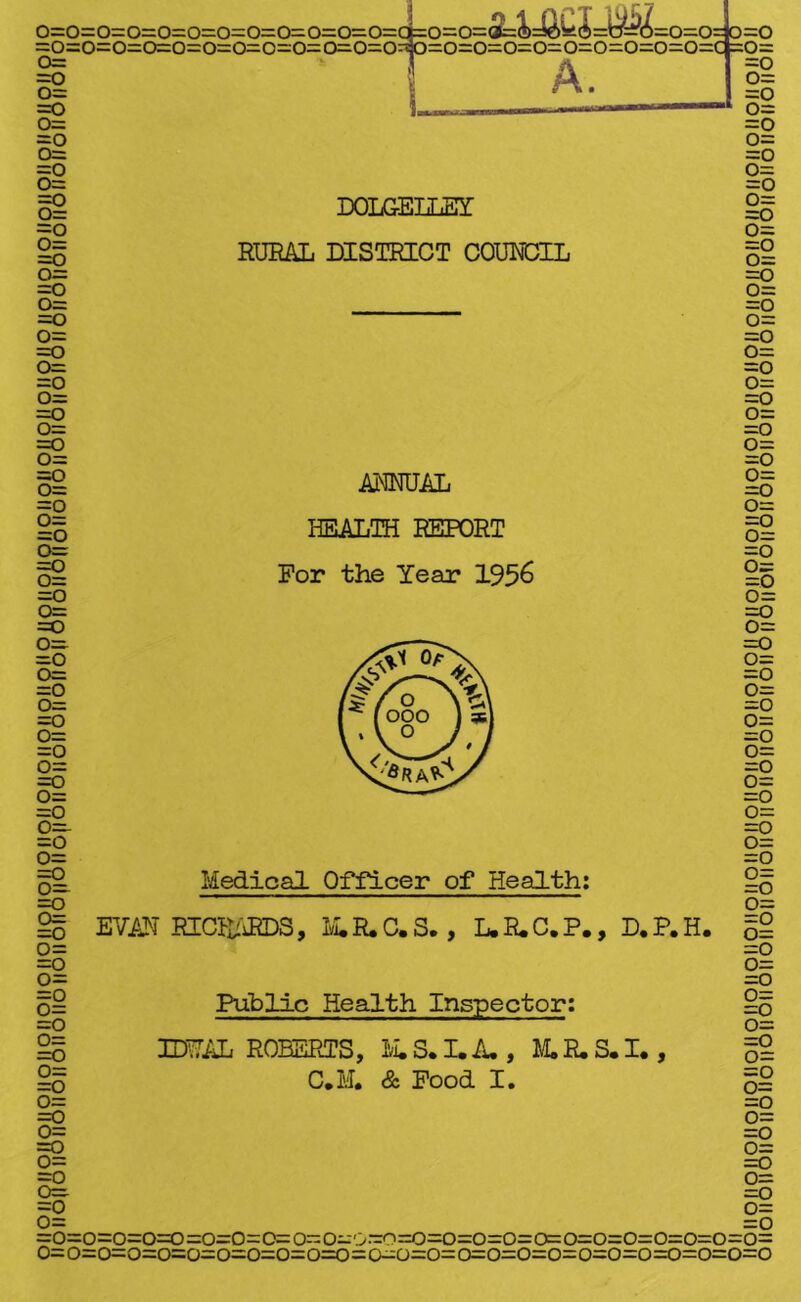 noiioilpiio/ioiiQjioiiqiloiioiipiioilQiigiioiioiioiioiiQijgiioiioiioiioiiQiioiloiioilQijqiioiioiioiioiioiioiiQiioil' oiiononoiioiioiioiioiioiioiionoiionoiToiioiioiloiioiiolToiioiioiioiiofToiioiioiioiToiioiloiioiioiioiioiionoiio =0=0=0=0=0=0=0=0=0=0=d=0=0=<^&Jd^O=i~/=S,<4=0=0= 0=0 >=0=< A. DOLGELLEY RURAL DISTRICT COUNCIL ANNUAL HEALTH REPORT For the Year 1956 Medical Officer of Health: EVAN RICHARDS, M.H.C.S. , L.R.C.P., D.P.H. Public Health Inspector: IDUAL ROBERTS, M.S. I. A., M. R. S. I., C.M. & Food I. o=o=o=o=o=o=o=o=o=o=o^o=o=o=o=o=o=o=o=o=o=c =o= =o o= =o o= =o o= =o o= =o o= =o o= =o o= =o o= =o o= =o o= =o o= =o o= =o o= =o 0= =o o= =o o= =o o= =o o= =o o= =o o= =o o= =o 0= =o o= =0 o= =o o= =o o= =0 o= =o o= =o o= =o o= =o o= =o o= =o o= =o o= =o o= =o 0= =o o= =o =o o= 0= =o =o=o=o=o=o=o=o=c=o=o=o=o=o=o=o=o=o=o=o=o=o=o=o=o= 0=o=o=o=o=o=o=o=o=0=0=0=0=0=o=o=o=o=0=0=0=o=o=o=o