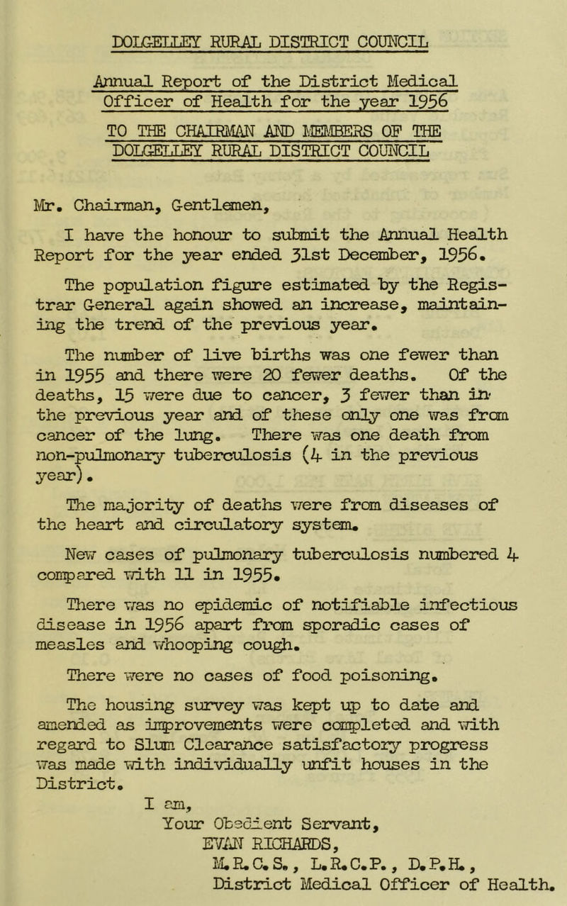 Annual Report of the District Medical Officer of Health for the year 1956 TO THE CHAIRMAN AND MEMBERS OF THE DOLGELLEY RURAL DISTRICT COUNCIL Mr. Chairman, Gentlemen, I have the honour to submit the Annual Health Report for the year ended 31st December, 1956. The population figure estimated by the Regis- trar General again showed an increase, maintain- ing the trend of the previous year. The number of live births was one fewer than in 1955 and there were 20 fewer deaths. Of the deaths, 15 were due to cancer, 3 fewer than in- the previous year and of these only one was from cancer of the lung. There was one death from non-pulmonary tuberculosis (4 in the previous year). The majority of deaths were from diseases of the heart and circulatory system. New cases of pulmonary tuberculosis numbered 4 compared with 11 in 1955* There was no epidemic of notifiable infectious disease in 1956 apart from sporadic cases of measles and whooping cough. There were no cases of food poisoning. The housing survey was kept up to date and amended as improvements were completed and with regard to Slum Clearance satisfactory progress was made with individually unfit houses in the District. I am. Your Obedient Servant, EVAN RICHARDS, M.R.C.S., L.R.C.P., D.P.H., District Medical Officer of Health.