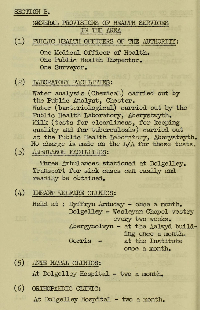 GENERAL PROVISIONS OF HEALTH SERVICES IN THE AREA (1) PUBLIC HEALTH OFFICERS OF THE AUTHORITY: One Medical Officer of Health. One Public Health Inspector. One Surveyor. (2) LABORATORY FACILE TIES: Water analysis (Chemical) carried out by the Public Analyst, Chester. Water (bacteriological) carried out by the Public Pie alt h Laboratory, Aberystwyth. Milk (tests for cleanliness, for keeping quality and for tuberculosis) carried out at the Public Health Laboratory, Aberystwyth. No charge is made on the L/A for these tests. (3) AvIBUIANCE FACILITIES: Three Ambulances stationed at Dolgelley. Transport for sick cases can easily and readily be obtained. (4) INFANT WELFARE CLINICS: Held at : Dyffryn Ardudwy - once a month. Dolgelley - Wesleyan Chapel vestry every two weeks. Abergynolwyn - at the Aelwyd build- ing once a month. Corris - at the Institute once a month. (5) ANTE NATAL CLINICS; At Dolgelley Hospital - two a month. (6) ORTHOPAEDIC CLINIC: At Dolgelley Hospital - two a month.