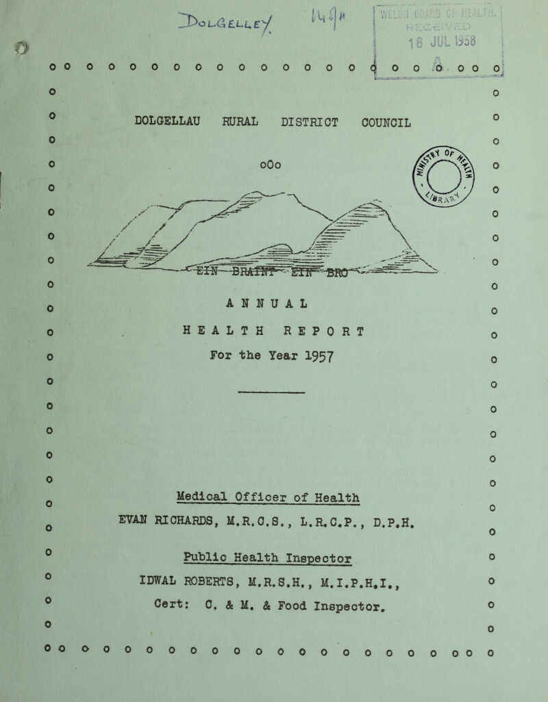 o o o o 0 o 0 o o o 0 0 0 0 o 0 o 0 o o o 0 0 o 0 0000000000000 Jpis'—rSpiT-— V 'uio:- - — DOLGELLAU RURAL DISTRICT COUNCIL ANNUAL HEALTH REPORT For the Year 1957 Medical Officer of Health EVAN RICHARDS, M.R.O.S., L.R,C,P., D.P.H. Public Health Inspector IDWAL ROBERTS, M.R.S.H., M.I.P.H.I., Cert: C, & M, & Food Inspector, 0 o 0 o 0 0 o 0 0 0 o o o 0 0 0 0 0 0 0 0 o 0 0 o o 0000000000000000 o o o