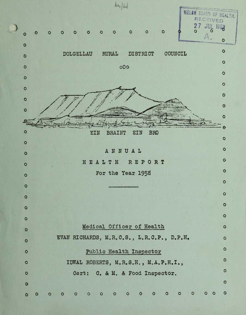 ) o 0 o 0 0 o 0 o o o 0 0 0 0 o 0 0 0 o 0 O 0 0 0 0 0 GF h5lth.1 R'EC:Hfyg;0 I 2 7 JUL Br^ O 0  DOLGELLAU RURAL DISTRICT COUNCIL oOo 0 0 o o 0 ANNUAL HEALTH REPORT For the Year 195^ o Medical Officer of Health EVAN RICHARDS, M.R.O.S., L.R.C.P., D.P.H, Public Health Inspector IDWAL ROBERTS, M.R.S.H., M.A.P.H.I., Cert; 0. & M. & Food Inspector. o o o o 0 o o o o 0 o o 0 o OOO