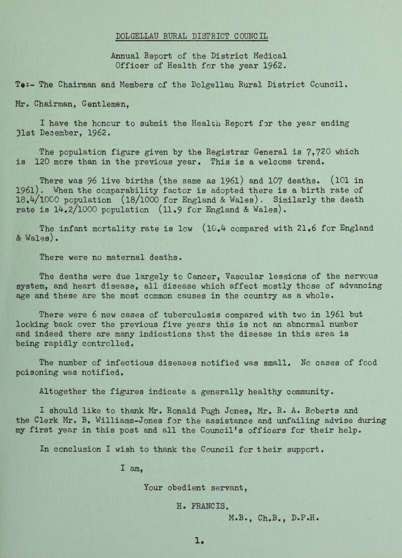 Annual Report of the District Medical Officer of Health for the year 1962. T®:- The Chairman and Members of the Dolgellau Rural District Council. Mr. Chairman, Gentlemen, I have the hono\ir to submit the Heal-ch Report for the year ending 31st December, 1962. The population figure given by the Registrar General is 7>?20 which is 120 more than in the previous year. This is a welcome trend. There was 96 live births (the same as 196l) and 107 deaths. (lOl in 1961). When the comparability factor is adopted there is a birth rate of 18.4/1000 population (I8/IOOO for England & Wales). Similarly the death rate is 14.2/1000 population (ll.9 for England & Wales). The infant mortality rate is low (l0,4 compared with 21,6 for England & Wales). There were no maternal deaths. The deaths were due largely to Cancer, Vascular lessions of the nervous system, and heart disease, all disease which affect mostly those of advancing age and these are the most common causes in the country as a whole. There were 6 new cases of tuberculosis compared with two in I96I but looking back over the previous five years this is not an abnormal nmber and indeed there are many indications that the disease in this area is being rapidly controlled. The number of infectious diseases notified was small. No cases of food poisoning was notified. Altogether the figures indicate a generally healthy community. I should like to thank Mr. Ronald Pugh Jones, Mr, R. A. Roberts and the Clerk Mr. B, Williams-Jones for the assistance and unfailing advise during my first year in this post and all the Coimcil's officers for their help. In conclusion I wish to thank the Council for their support, I am, Your obedient servant, H. FRANCIS. M.B., Ch.B,, D.P.H.