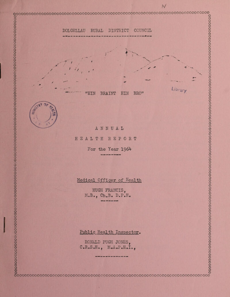 V DOLGELLAU RLmL DISTRICT CCUICIL / / EIN BRAINT EIN BRO LlOr-: ■dry ooooooooooooooooooooooooooooooooooooooooooooooooooooooooooooooooooooooooooooo o o o o o o o o o o o o o o o o o o o o o o o o o o o o o o o o o o o o o o o o o o o o o o o o o o o o o o o o o o o o o o o o o o o o o o o o o o o o o o o o o o o o o o o o o o o o o o o “ o o o o o o OOOOOOOOOOOOOOOOOOOOOOOOOOOOOOOOOOOOOOOOOOOOOOOOOOOOOOOOOOOOOOOOOOOOOOOOOOOOO ANNUAL HEALTH REPORT For the Year 196^ Medical Officer of Health HUGH FRANCIS, M.B., Ch.B. D.P.H. Puhlic Health Inspector. RONALD PUGH JOlffiS, C*R.S.H., M.A.P.H.I., 00000000000000000000000000000000000000000000000000000000000000000000000000000000000000000000000000000