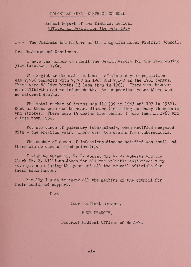 DOLGELLAU RTJEAL DISTRICT COUNCIL Animal Repsrt of the District Medical Officer of Health for the year 1964 Tos- The Chairman and Members of the Dolgellau Rural District Council. Mr. Chairman and Gentlemen, I have the honour to submit the Health Report for the year ending 31st December, 1964, The Registrar General’s estimate of the mid year population was 7,760 compared with 7>740 in 1963 and 7>140 in the 1961 census. There were 82 live births 13 less than in 1963. There were however no stillbirths and no infant death. As in previous years there was no maternal deaths. The total number of deaths was 112 (99 in 1963 and 107 in I962). Most of these were due to heart disease (including coronary thrombosis) and strokes. There were 15 deaths from cancer 3 more than in 1963 and 2 less than 1962. Two new cases of pulmonary tuberculosis, were notified compared with 4 the previous year. There were two deaths from tuberculosis. The number of cases of infectious disease notified was small and there was no case of food poisoning. I wish to thank Mr. R. P. Jones, Mr. R. A. Roberts and the Clerk Mr, B, Williams-Jones for all the valuable assistance they have given me during the year and all the council officials for their assistances. Finally I wish to thank all the members of the coiincil for their continued support. I am. Your obedient servant, HUGH FRANCIS. District Medical Officer of Health. 1-