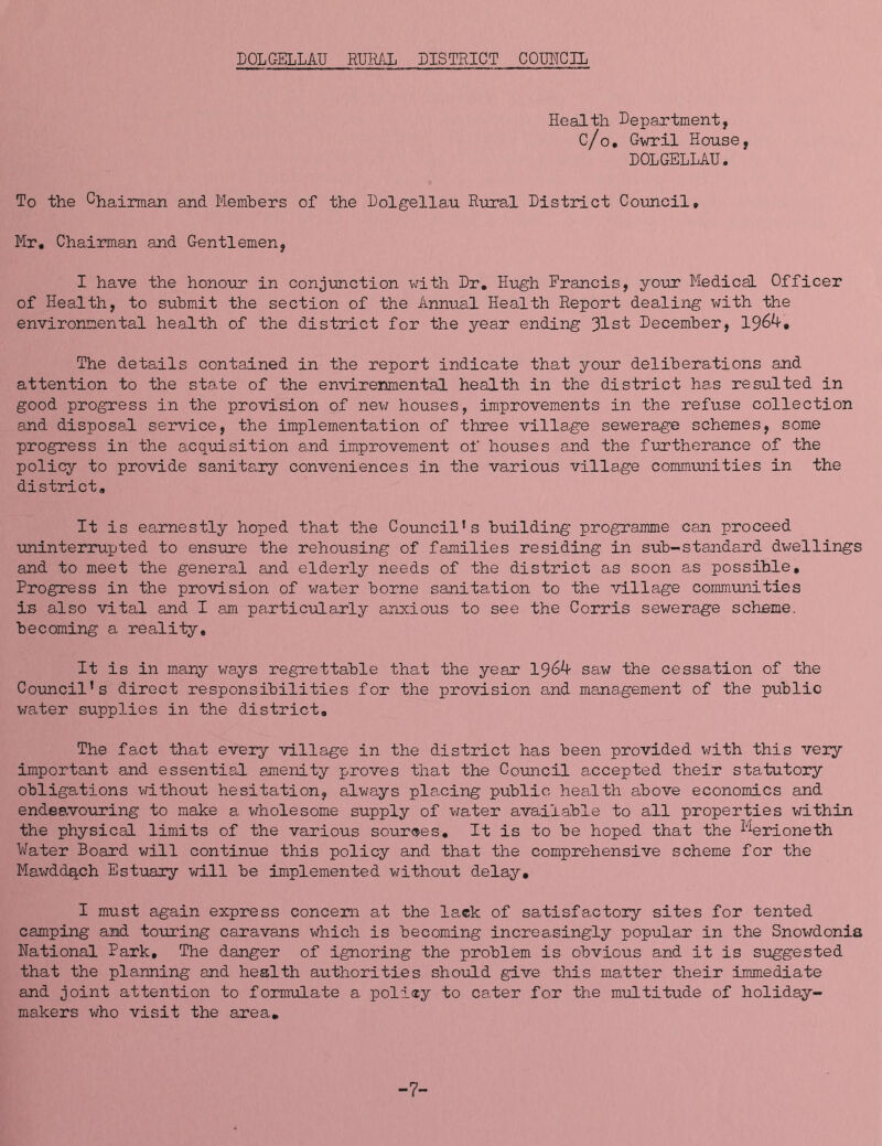 DOLGELLAU RURAL DISTRICT COIMGIL Health Department, C/o, Gwril House, DOLGELLAU. To the Chairman and Members of the Dolgellau Rural District Co\mcil, Mr, Chairman and Gentlemen, I have the honour in conjimction with Dr, Hugh Francis, your Medical Officer of Health, to submit the section of the Annual Health Report dealing with the environmental health of the district for the year ending 31st December, The details contained in the report indicate that your deliberations and attention to the state of the envirenmental health in the district has resulted in good progress in the provision of new houses, improvements in the refuse collection and disposal service, the implementation of three village sewerage schemes, some progress in the acquisition and improvement of houses and the furtherance of the policy to provide sanitary conveniences in the various village communities in the district. It is earnestly hoped that the Council’s building programme can proceed uninterrupted to ensure the rehousing of families residing in sub-standard dwellings and to meet the general and elderly needs of the district as soon as possible. Progress in the provision of water borne sanitation to the village communities is also vital and I am particiolarly anxious to see the Corris sewerage scheme, becoming a reality. It is in many ways regrettable that the year 196A- saw the cessation of the Council’s direct responsibilities for the provision and management of the public water supplies in the district. The fact that every village in the district has been provided with this very important and essential amenity proves that the Coimcil accepted their statutory obligations ^^rithout hesitation, always placing public health above economics and endeavouring to make a wholesome supply of v/ater available to all properties within the physical limits of the various sources. It is to be hoped that the ^^^rioneth Water Board will continue this policy and that the comprehensive scheme for the Mawddqch Estuary will be implemented without delay, I must again express concern at the lack of satisfactory sites for tented camping and touring caravans which is becoming increasingly popular in the Snowdonia National Park, The danger of ignoring the problem is obvious and it is suggested that the planning and health authorities should give this matter their immediate and joint attention to formulate a policy to cater for the multitude of holiday- makers who visit the area. -7-