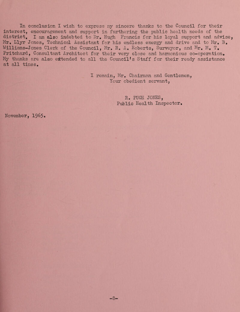 In conclusion I wish to express my sincere thanks to the Council for their interest, encouragement and support in furthering the public health needs of the district, I am also indebted to Dr, Hugh Francis for his loyal support and advise, Mr, Llyr Jones, Technical Assistant for his endless energy and drive and to Mr, B, Williams-Jones Clerk of the Council, Mr, R, A, Roberts, Surveyor, and Mr, M, T, Pritchard, Consultant Architect for their very close and harmonious co-operation. My thanks are .also eiitended to all the Council‘s Staff for their ready assistance at all times. I remain, Mr, Chairman and Gentlemen, Yo\ir obedient servant, R. PUGH JOl^S, Public Health Inspector, November, 19^5• -8.