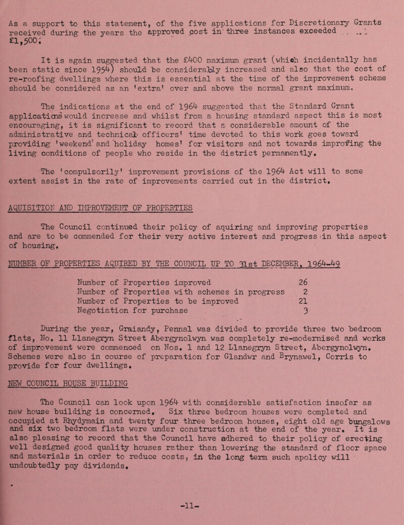 As a support to this statement, of the five applications for Discretionary Grants received during the years the approved cost in three instances exceeded , £1,500; It is again suggested that the £^0 maximum grant (which incidentally has been sta.tic since 195^) should he considera.!bLy increa.sed and also that the cost of re-roofing dv/ellings where this is essential at the time of the improvement scheme should be considered as an ’extra’ over and above the normal grant maximum. The indications at the end of 1964 siiggested that the Standard Grant applications would increase and whilst from a housing standard aspect this is most encouraging, it is significant to record that a considerable amount of the administrative and technical' officers’ time devoted to this work goes toward providing ’weekend'and'holiday homes’ for visitors and not towards improving the living conditions of people who reside in the district permanently. The ’compulsorily’ improvement provisions of the 1964 Act will to some extent assist in the rate of improvements carried out in the district, AQUISITIOD AMD IIIPROVEMENT OF PROPERTIES The Coimcil continued their policy of aquiring and improving properties and are to be conimended for their very active interest and progress >in this aspect of housing, NIMBER OF PROPERTIES AQUIRED BY THE COTOCIL UP TO 31st DECEIIBER. 1964-49 During the year, Graiandy, Pennal was divided to provide three two bedroom flats, No, 11 Llanegryn Street Abergynolwyn was completely re-modemised and works of improvement were commenced on Nos, 1 and 12 Llanegryn Street, Abergynolwyn, Schemes were also in course of preparation for Glandwr and Drynawel, Corris to provide for four dwellings, NEW COUNCIL HOUSE BUILDING The Coimcil can look upon 1964 with considerable satisfaction insofar as new house building is concerned. Six three bedroom houses were completed and occupied at Rhydymain and twenty four three bedroom houses, eight old age bungalows and six two bedroom flats were under construction at the end of the year. It is also pleasing to record that the Council have adhered to their policy of erecting well designed good quality houses rather than lowering the standard of floor space and materials in order to reduce costs, iii the long term such apolicy will ■ undoubtedly pay dividends. Number of Properties improved Number of Properties with schemes in progress Number of Properties to be improved Negotiation for purchase 26 2 21 3 -11-