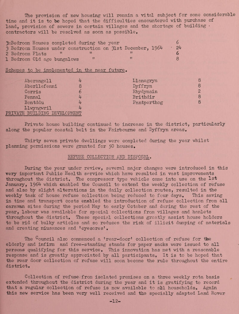 The provision of new housing will remain a vital subject for some considerable time and it is to be hoped that the difficulties encountered with purchase of land, provision of sewers in certain villages and the shortage of building ■ contractors will be resolved as soon as possible. 3riBedroom Houses completed during the year 3 Bedroom Houses under construction on 31st December, 1964 2 Bedroom Flats  ”  1 Bedroom Old age bungalows   Schemes to be implemented in the near futini'e. Aberangell 4 Aberllefenni 8 Corris 6 Pennal 4 Bontddu 4 Llwyngwril 4 PRIVATE BUILDIHG DEVELOPMENT Llanegryn Dyffryn Rhydymain Brithdir Pantperthog 8 8 2 8 8 Private house building continued to increase in the district, particularly along the popular coastal belt in the Fairboume and Dyffryn areas. Thirty seven private dwellings were completed during the year whilst planning permissions were granted for $0 houses. REFUSE COLLECTION AND DISPOSAL. During the year under review, several major changes were introduced in this very important Public Health service which have resulted in vast improvements throughout the district. The compressor type vehicle came into use on the 1st Januaiy, 1964 which enabled the Council to extend the weekly collection of refuse and also by slight alterations in the daily collection routes, resulted in the weekly task of house refuse collection being reduced to four days. This saving in time and transport costs enabled the introduction of refuse collection from all caravan sites diiring the period May to early October and during the rest of the year, labour was available for special collections from villages and hamlets throughout the district. These special collections greatly assist house holders to be rid of bulky articles and so reduces the risk of illicit dumping of materials and creating niusances and ’eyesores’. The Council also commenced a ’rear-door’ collection of refuse for the elderly and infirm and free-standing stands for paper sacks were issued to all persons qualifying for this service. This innovation has met with a reasonable response and is greatly appreciated by all participants. It is to be hoped that the rear door collection of refuse will soon become the rule throughout the entire district. Collection of refuse>:from isolated premises on a three weekly rota basis extended throvighout the district dirring the year and it is gratifying to record that a regular collection of refuse is now available to all households. Again this new service has been very well received and the specially adapted Land Rover -12-