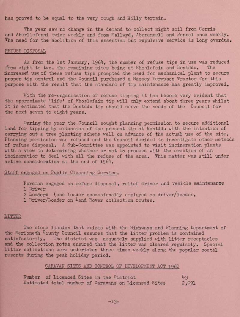 has proved to he equal to the very rough and Hilly terrain. The year sa.w no change in the demand to collect night soil from Corris and Aherllefenni twice weekly and from Mallwyd, Aherangell and Pennal once weekly. The need for the abolition of this essential but repulsive seirvice is long overdue, REFUSE DISPOSAL As from the 1st January, 1964, the nmber of refuse tips in use v/as reduced from eight to two, the remaining sites being at Rhoslefain and Bontddu, The increased use of these refuse tips prompted the need for mechanical plant to seciire proper tip control and the Council purchased a Massey Ferguson Tractor for this purpose with the result that the standard of tip maintenance has greatly improved. With the re-organisation of refuse tipping it has become very evident that the approximate ’life' of Rhoslefain tip will only extend about three years whilst it is estimated that the Bontddu tip should serve the needs of the Council for the next seven to eight years, D-uring the year the Council sought pla.nning permission to secure additional land for tipping by extension of the present tip at Bontddu with the intention of carrying out a tree planting scheme well on advance of the actual use of the site. Planning permission was refused and the Council decided to investigate other methods of refuse disposal, A Sub-Committee was appointed to visit incineration plants with a view to determining whether or not to proceed with the erection of an incineratior to deal with all the refuse of the area. This matter was still under active consideration at the end of 1964. Staff engaged on Public Cleansins: Service. Foreman engaged on refuse disposal, relief driver and vehicle maintenance 1 Driver 2 Loaders, (one loaaer occassionally employed as driver/loader, 1 Driver/Loader on La,nd Rover collection routes. LITTER The close liasion that exists with the Highways and Planning Depa.rtment of the Merioneth ^cunty Coiincil ensures that the litter problem is contained satisfactorily. The district was aequately supplied with litter receptacles and the collection rotas ensixred that the litter v/as cleared regularly. Special litter collections v/ere undertaken three times weekly along the popifLar costbl resorts during the peak holiday period, CABAVAH SITES AMD CONTROL OF DEVELOPIiEHT ACT I960 Number of Licenced Sites in the District 43 Estimated total number of Caravans on Licensed Sites 2,091 -13-
