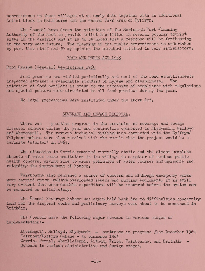 conveniences in these villages at an early date together \^^ith an additional toilet block in Fairboume and the Bennar Fawr area of Dyffryn, The Council have dravm the attention of the Merioneth Park Planning Authority of the need to provide toilet facilities in several popular toirrist sites in the district and it is to be hoped that a response will be forthcoming in the very near fut\rre. The cleaning of the public conveniences is undertaken by part time staff and i^i my opinion the standard attained is very satisfactory, FOOD AhP DRUGS ACT 1956 Food Hygine (General) Re,srulations I960 Food premises are visited periodically and most of the food establishments inspected attained a reasonable standard of hygene and cleanliness. The attention of food handlers is drawn to the necessity of com.pliance with regulations and special posters v/ere circulated to all food premises during the year. No legal proceedings were instituted under the above Act, SEWERAGE AND SEb^AGE DISPOSAL. There was positive progress in the provision of sewerage and sewage disposal schemes during the year and contractors commenced in Rhydymain, Mallwyd and Aberangell, The various technical difficulties connected with the Dyffryn/ Talybont scheme were also resolved with the result that the project would be a definite * starter' in I965, The situation in Corris remained virtually static and the almost complete absence of water borne sanitation in the village is a matter of serious public health concern, giving rise to gross pollution of water courses and nuisance and retarding the improvement of houses, FairbOTome also remained a source of concern and although emergency works were carried out to reli'eve overloaded sewers and pumping equipment, it is still very evident that considerable expenditure will be incurred before the system can be regarded as satisfactory. The Fennal Sev/erage Scheme was again held back due to difficulties concerning land for the disposal works and preliminary surveys were about to be commenced in Brithdir, The Council have the following major schemes in various stages of implementation s- Aberangell, Mallwyd, Rhydymain - contracts in progress 31st December 196^ Talybont/Dyffryn Scheme - to cormnence I965 Corris, Pennal, Aberllefenni, Arthog, Friog, Fairboume, and Brithdir - Schemes in various administrative and design stages. -15-