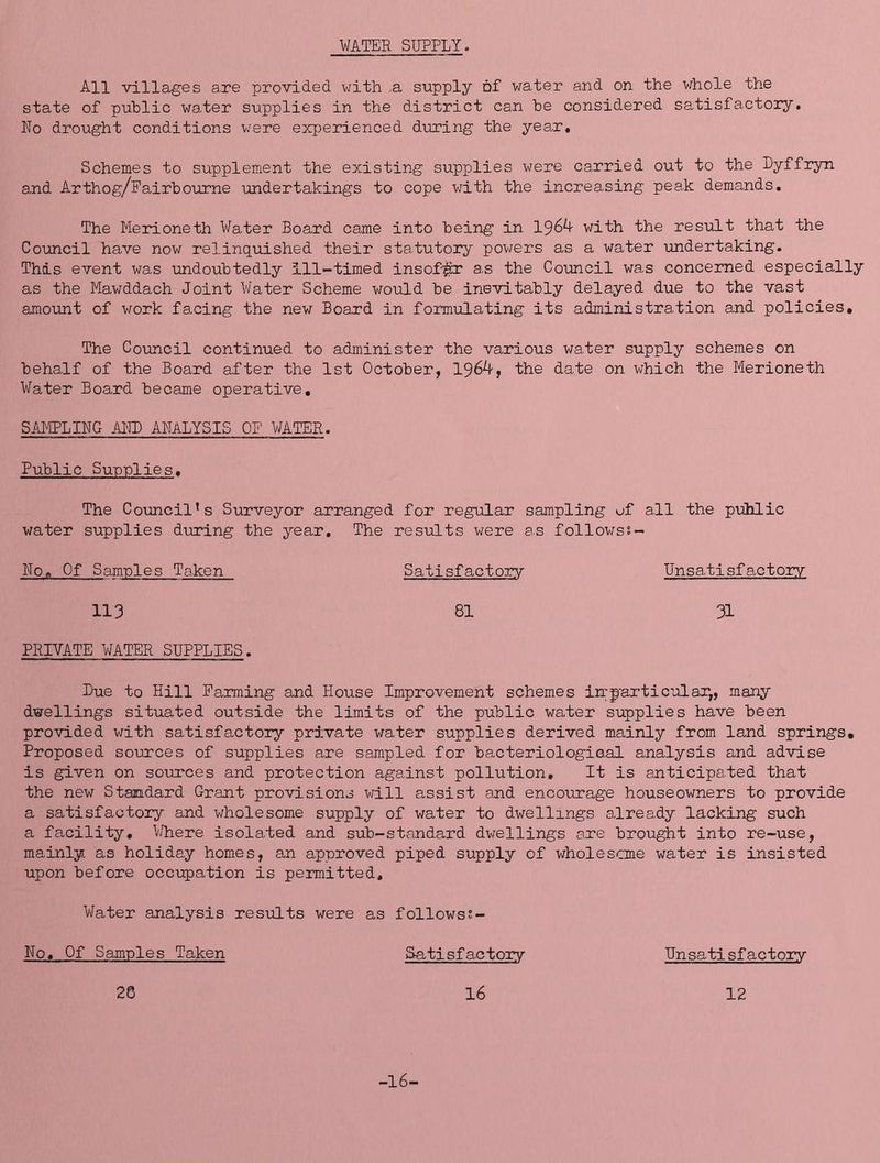 WATER SUPPLY. All villages a.re provided with ..a supply of water and on the whole the state of public water supplies in the district can be considered satisfactory, Ro drought conditions v;ere experienced during the year. Schemes to supplement the existing supplies were carried out to the Dyffr3m and Arthog/Pairboume undertakings to cope with the increasing peak demands. The Merioneth Water Board came into being in 1964 with the result that the Council have now relinquished their statutory pov;ers as a water undertaking. This event was undoubtedly ill-timed insof^br as the Council was concerned especially as the Mawddach Joint Water Scheme woiild be inevitably delayed due to the vast amount of work facing the new Board in formulating its administration and policies. The Council continued to administer the various water supply schemes on behalf of the Board after the 1st October, 1964, the date on which the Merioneth Water Board became operative, SAMPLING AND ANALYSIS OP WATER. Public Supplies, The Council's Surveyor arranged for regular sampling of all the pvihlic water supplies during the year. The results were as followss- No, Of Samples Taken Satisfactory Unsatisfa.ctory 113 81 31 PRIVATE WATER SUPPLIES. Bue to Hill Parming and House Improvement schemes irrparticular,, many dwellings situated outside the limits of the public wsuter supplies have been provided with satisfactory private water supplies derived mainly from land springs. Proposed sources of supplies are sampled for bacteriological analysis and advise is given on sources and protection against pollution. It is anticipated that the new Standard Grant provisions vdll assist and encourage houseowners to provide a satisfactory and wholesome supply of water to dwellings already lacking such a facility, W^here isolated and sub-standard dwellings are brought into re-use, mainly as holiday homes, an approved piped supply of wholesome water is insisted upon before occupation is permitted. Water analysis res-ults were as followss- No, Of Samples Taken Satisfactory Unsatisfactory 28 16 12 -16-