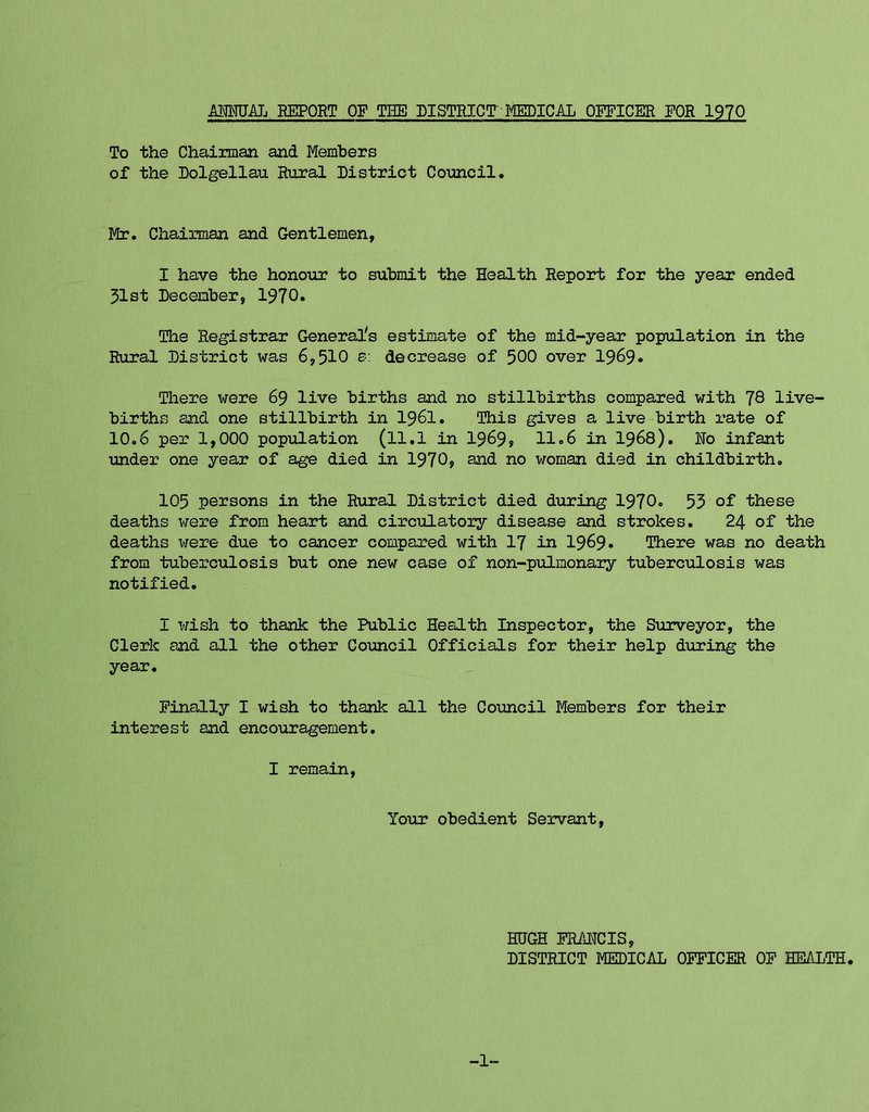 ■&MTTJAL REPORT OF THE DISTRICT MEDICAL OFFICER FOR 1970 To the Chairman and Members of the Dolgellau Rural District Council. Me. Chairman and Gentlemen, I have the honour to submit the Health Report for the year ended 31st December, 1970* The Registrar General's estimate of the mid-year population in the Rural District was 6,510 e: decrease of 500 over 1969* There were 69 live births and no stillbirths compared with 78 live- births and one stillbirth in I96I. This gives a live birth rate of 10.6 per 1,000 population (ll.l in 1969» 11.6 in I968). No infant under one year of age died in 1970, and no woman died in childbirth. 105 persons in the Rural District died during 1970. 53 of these deaths were from heart and circulatory disease and strokes. 24 of the deaths were due to cancer compared with I7 in 1969* There was no death from tuberculosis but one new case of non-pulmonary tuberculosis was notified. I wish to thank the Public Health Inspector, the Surveyor, the Clerk and all the other Council Officials for their help during the year. Finally I wish to thank all the Council Members for their interest and encouragement. I remain. Your obedient Servant, HHGH FRANCIS, DISTRICT MEDICAL OFFICER OF HEALTH. -1-