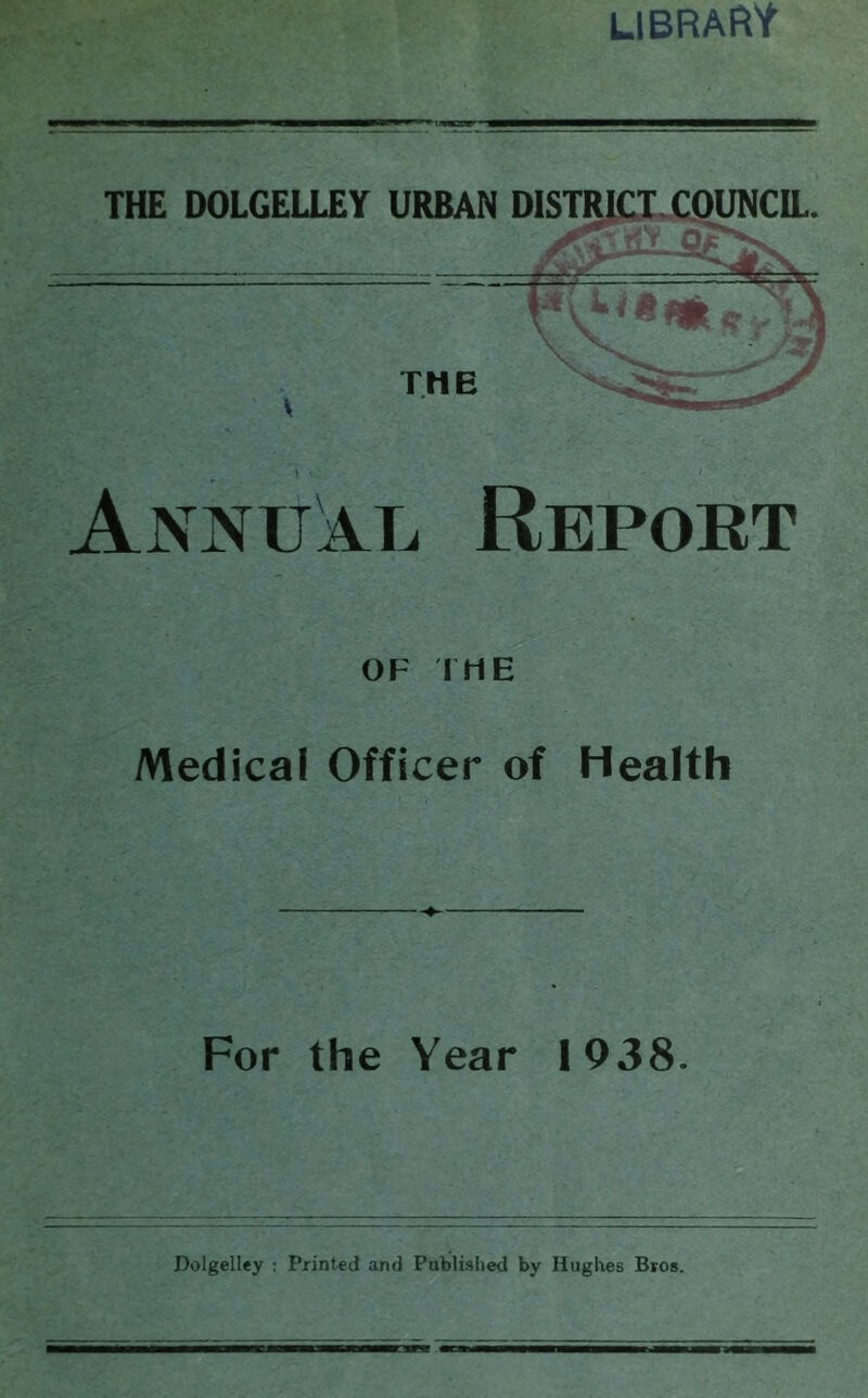 library THE DOLGELLEY Annual Report OF I ME Medical Officer of Health URBAN DISTRICT COUNCIL. For the Year 1938. Dolgelley : Printed and Published by Hughes Bros.