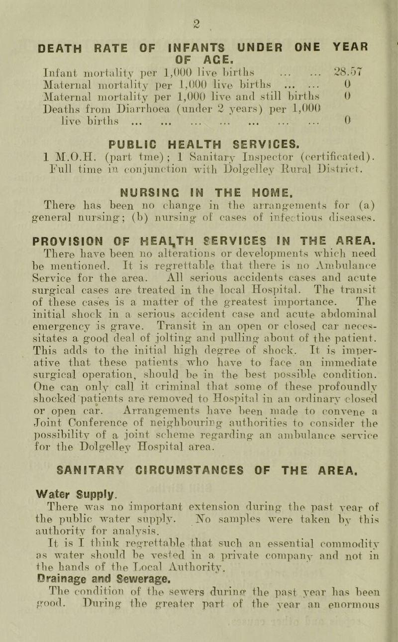 DEATH RATE OF INFANTS UNDER ONE YEAR OF AGE. Infant mortality per 1,000 live births 28.57 Maternal mortality per 1,000 live births 0 Maternal mortality per 1,000 live and still births 0 Deaths from Diarrhoea (under 2 years) per 1,000 live births 0 PUBLIC HEALTH SERVICES. 1 M.O.H. (part tine) ; 1 Sanitary Inspector (certificated). Full time in conjunction with Dolgelley Rural District. NURSING IN THE HOME. There* has been no change in the arrangements for (a) general nursing; (b) nursing of cases of infectious diseases. PROVISION OF 5-SEAL,TH SERVICES IN THE AREA. There have been no alterations or developments which need be mentioned. It is regrettable that there is no Ambulance Service for the area. All serious accidents cases and acute surgical cases are treated in the local Hospital. The transit of these cases is a matter of the greatest importance. The initial shock in a serious accident case and acute abdominal emergency is grave. Transit in an open or closed car neces- sitates a good deal of jolting and pulling about of the patient. This adds to the initial lrigh degree of shock. It is imper- ative tlxat these patients who have to face an immediate surgical operation, should be in the best possible condition. One can only call it criminal that some of these profoundly shocked patients are removed to Hospital in an ordinary closed or open car. Arrangements have been made to convene a Joint Conference of neighbouring authorities to consider the possibility of a joint scheme regarding an ambulance service for the Dolgelley Hospital area. SANITARY CIRCUMSTANCES OF THE AREA. Water Supply. There was no important extension during the past year of the public water supply. Ho samples were taken by this authority for analysis. It is I think regrettable that such an essential commodity as water should be vested in a private company and not in the hands of the Tx)cal Authority. Drainage and Sewerage. The condition of the sewers during the past year has been good. During the greater part of the year an enormous