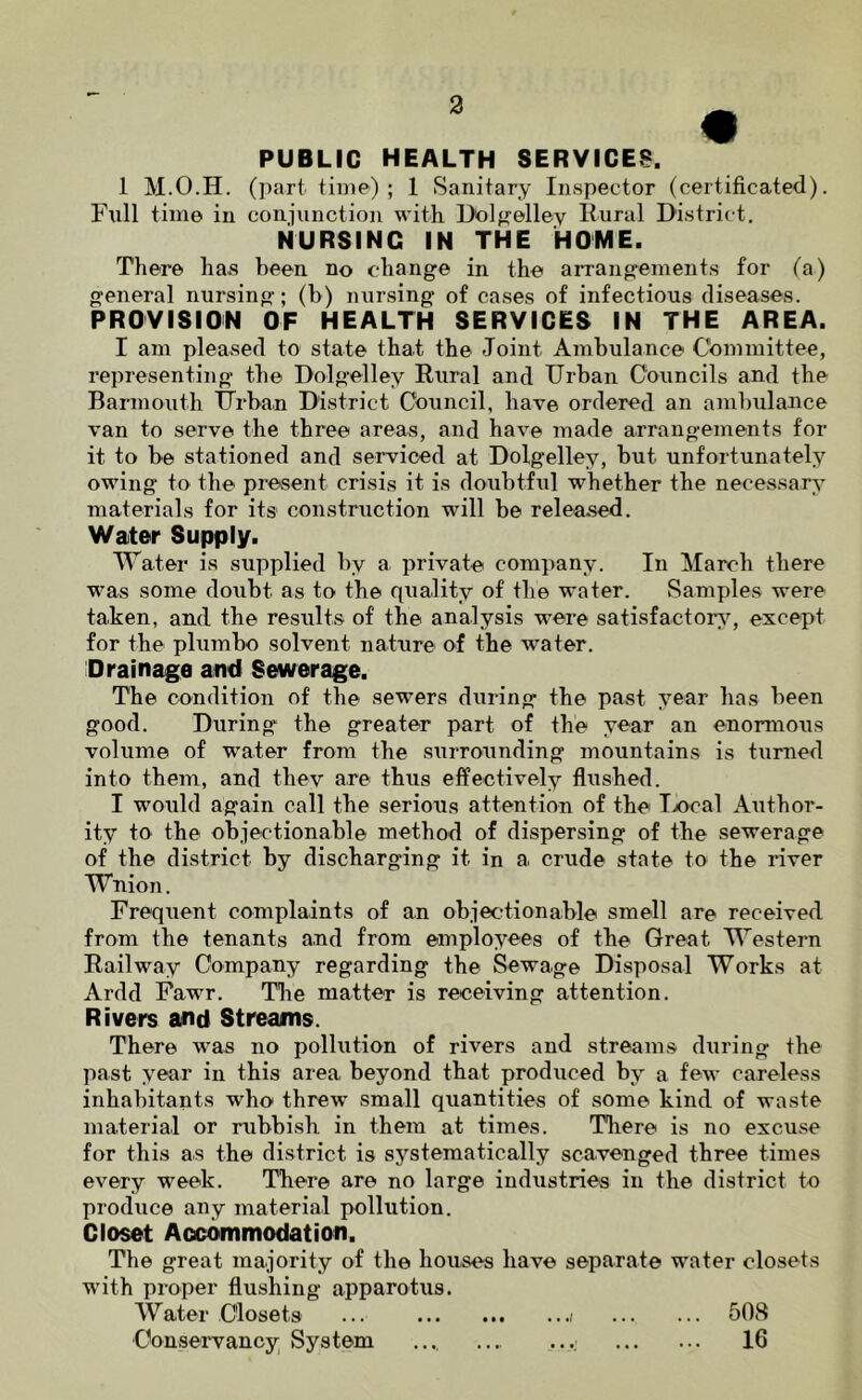 • PUBLIC HEALTH SERVICES. 1 M.O.H. (part tiiiie) ; 1 Sanitary Inspector (certificated). Full time in conjunction with Uolf^elley Rural District. NURSING IN THE HOME. There has been no change in the arrangements for (a) general nursing; (h) nursing of cases of infectious diseases. PROVISION OF HEALTH SERVICES IN THE AREA. I am pleased to state that the Joint Ambulance Committee, representing the Dolgelley Rural and Urban Councils and the Barmouth tjrbau District Council, have ordered an ambulance van to serve the three areas, and have made arrangements for it to be stationed and serviced at Dolgelley, but unfortunately owing to the present crisis it is doubtful whether the necessary materials for its construction will be released. Water Supply. Water is supplied by a private company. In March there was some doubt as to the quality of the water. Samples were taken, and the results of the analysis were satisfactory^ except for the plumbo solvent nature of the water. Drainage and Sewerage. The condition of the sewers during the past year has been good. During the greater part of the year an enormous volume of water from the surrounding mountains is turned into them, and they are thus effectively flushed. I would again call the serious attention of the Tjocal Author- ity to the objectionable method of dispersing of the sewerage of the district by discharging it in a crude state to the river Wnion. Frequent complaints of an objecrtionable smell are received from the tenants and from employees of the Great Western Railway Company regarding the Sewage Disposal Works at Ardd Fawr. The matter is receiving attention. Rivers and Streams. There was no pollution of rivers and streams during the past year in this area beyond that produced by a few careless inhabitants who threw small quantities of some kind of waste material or rubbish in them at times. Tliere is no excuse for this as the district is systematically scavenged three times every week. There are no large industries in the district to produce any material pollution. Closet Accommodation. The great majority of the houses have separate water closets with proper flushing apparotus. Water Closets ... 508 Conservancy; System .... ... .... 16
