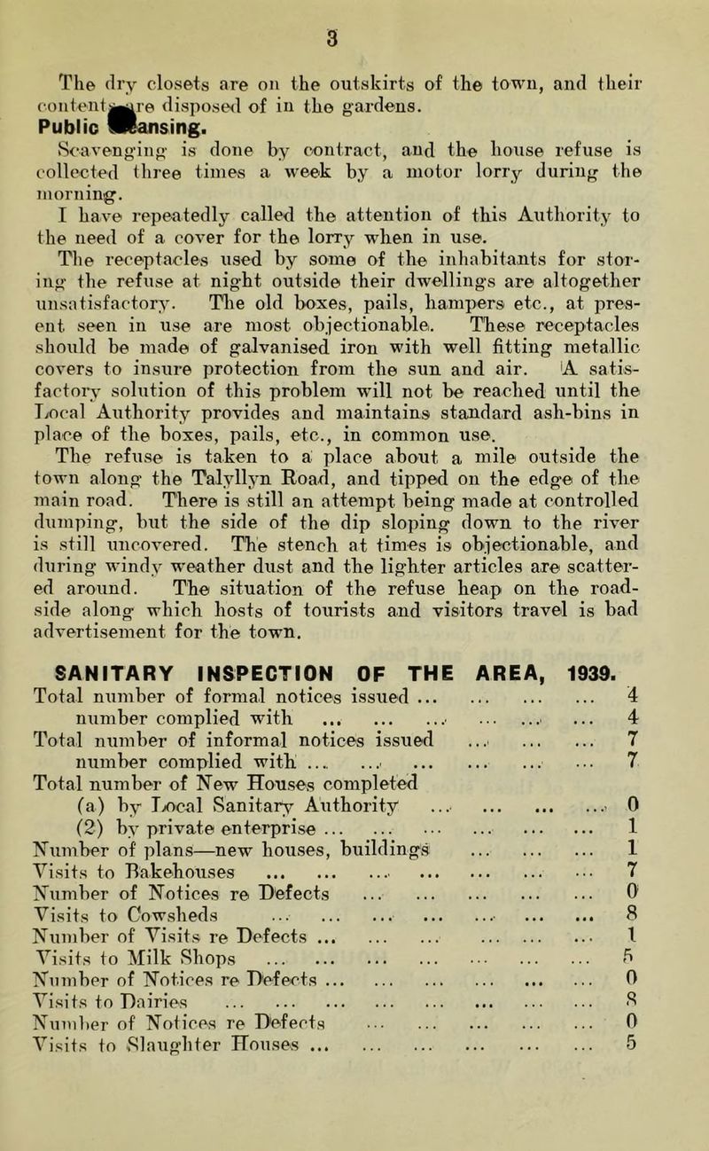 The dry closets are on the outskirts of the town, and their content^^re disposed of in the gardens. Public fliansing. S<‘aveng-ing is done by contract, and the house refuse is collected three times a week by a motor lorry during the morning'. I have repeatedly called the attention of this Authority to the need of a cover for the lorry when in use. Tlie receptacles used by some of the inhabitants for stor- ing- the refuse at night outside their dwellings are altogether unsatisfactory. Tlie old boxes, pails, hampers etc., at pres- ent seen in use are most objectionable. These receptacles should be made of galvanised iron with well fitting metallic covers to insure protection from the sun and air. A satis- factory solution of this problem will not be reached until the liocal Authority provides and maintains standard ash-bins in place of the boxes, pails, etc., in common use. The refuse is taken to a place about a mile outside the town along the Talyllyn Road, and tipped on the edge of the main road. There is still an attempt being made at controlled dumping, but the side of the dip sloping down to the river is still uncovered. The stench at times is objectionable, and during windy weather dust and the lighter articles are scatter- ed around. The situation of the refuse heap on the road- side along which hosts of tourists and visitors travel is bad advertisement for the town. SANITARY INSPECTION OF THE Total number of formal notices issued ... number complied with ■ Total number of informal notices issued number complied with ■ Total number of New Houses completed (a) by Tx)cal Sanitary Authority (2) by private enterprise Number of plans—new houses, buildings Visits to Bakehouses Niimber of Notices re Defects Visits to Cowsheds ... Number of Visits re Defects Visits to Milk Shops Number of Notices re Defects Visits to Dairies Number of Notices re Defects Visits to Slaughter Houses AREA, 193d. 4 ... 4 7 ... 7 0 1 1 ... 7 0 8 \ 5 0 8 0 5