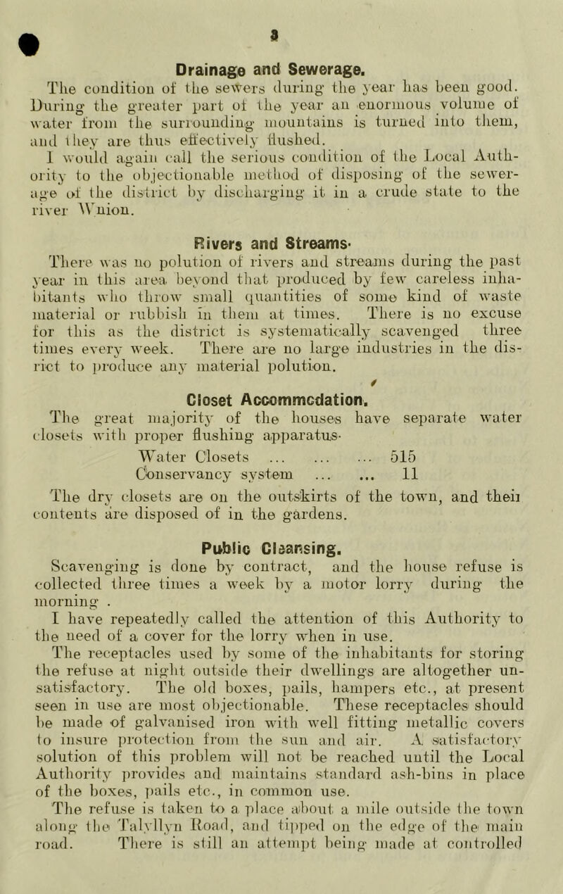 9 Drainage and Sewerage. The condition of the sewers during- the year has been good. During the greater part ot the year an enormous volume of water from the surrounding mountains is turned into them, and they are thus effectively Hushed. 1 would again call the serious condition of the Local Auth- ority to the objectionable method of disposing of the sewer- age of the district by discharging it in a crude state to the river Wnion. Rivers and Streams- There was no polution of rivers and streams during the past year in this area beyond that produced by few careless inha- bitants who throw small quantities of some kind of waste material or rubbish in them at times. There is no excuse for this as the district is systematically scavenged three times every week. There are no large industries in the dis- rict to produce any material polution. Closet Accommodation. The great majority of the houses have separate water closets with proper flushing apparatus- Water Closets 515 Conservancy system 11 The dry closets are on the outskirts of the town, and theii contents are disposed of in the gardens. Public Cleansing. Scavenging is done by contract, and the house refuse is collected three times a week by a motor lorry during the morning . I have repeatedly called the attention of this Authority to the need of a cover for the lorry when in use. The receptacles used by some of the inhabitants for storing the refuse at night outside their dwellings are altogether un- satisfactory. The old boxes, pails, hampers etc., at present seen in use are most objectionable. These receptacles should he made of galvanised iron with well fitting metallic covers to insure protection from the sun and air. A satisfactory solution of this problem will not be reached until the Local Authority provides and maintains standard ash-bins in place of the boxes, pails etc., in common use. The refuse is taken to a place about a mile outside the town along the Talyllyn Road, and tipped on the edge of the main road. There is still an attempt being made at controlled