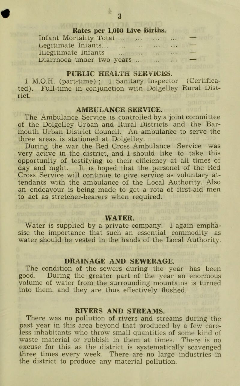 Rates per 1,000 Live Births. Infant Mortality Total ... — legitimate lnlants — Illegitimate lnlants — Diarrhoea unuer two years — PUBLIC HEALTH SERVICES. I M.O.H. (part-time) ; 1 Sanitary inspector (Certifica- ted). Ruli-time m conjunction witn Doigeliey Rural Dist- rict. AMBULANCE SERVICE. The Ambulance Service is controlled by a joint committee of the Doigeliey Urban and Rural Districts and the Bar- mouth Urban District Council. An ambulance to serve the three areas is stationed at Doigeliey. During the war the Red Cross Ambulance Service was very active in the district, and I should like to take this opportunity of testifying to their efficiency at all times of day and night. It is hoped that the personel of the Red Cross Service will continue to give service as voluntary at- tendants with the ambulance of the Local Authority. Also an endeavour is being made to get a rota of first-aid men to act as stretcher-bearers when required. WATER. Water is supplied by a private company. I again empha- sise the importance that such an essential commodity as water should be vested in the hands of the Local Authority. DRAINAGE AND SEWERAGE. The condition of the sewers during the year has been good. During the greater part of the year an enormous volume of water from the surrounding mountains is turned into them, and they are thus effectively flushed. RIVERS AND STREAMS. There was no pollution of rivers and streams during the past year in this area beyond that produced by a few care- less inhabitants who throw small quantities of some kind of waste material or rubbish in them at times. There is no excuse for this as the district is systematically scavenged three times every week. There are no large industries in the district to produce any material pollution.