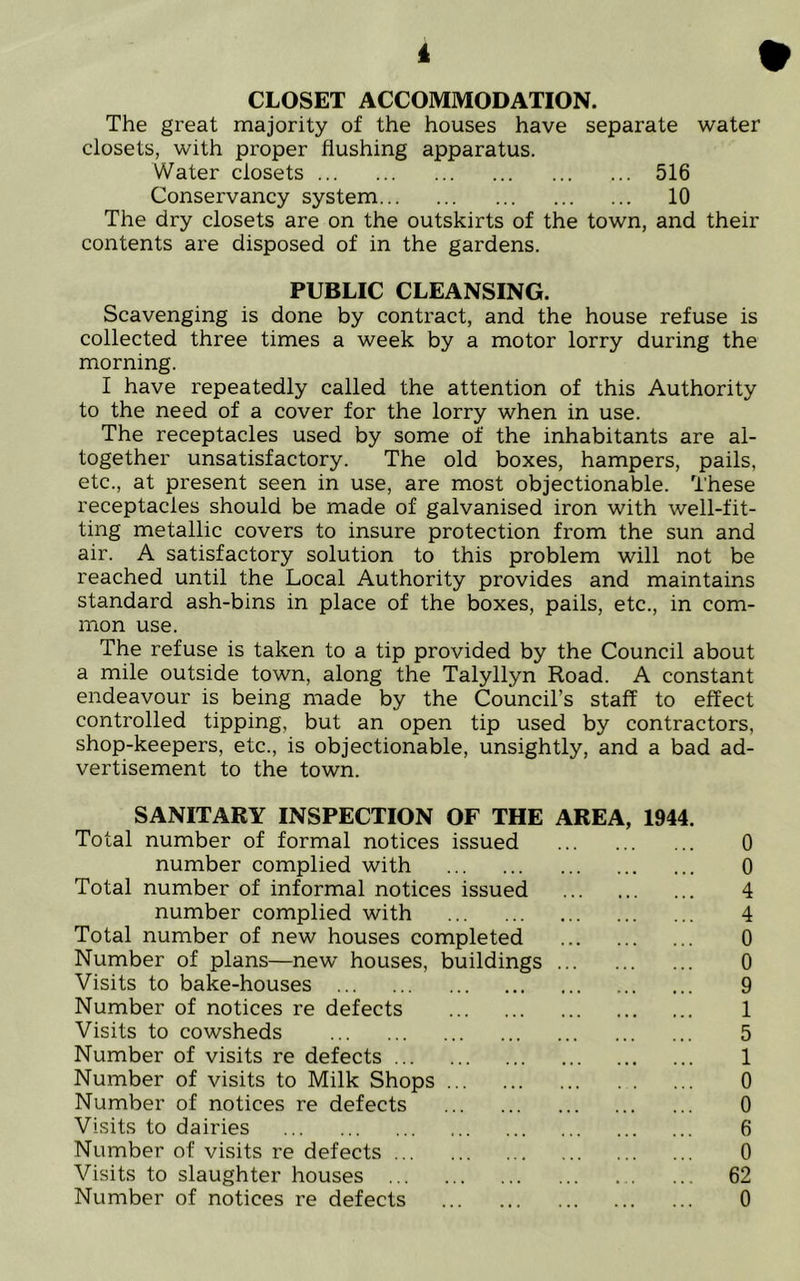 i CLOSET ACCOMMODATION. The great majority of the houses have separate water closets, with proper flushing apparatus. Water closets 516 Conservancy system 10 The dry closets are on the outskirts of the town, and their contents are disposed of in the gardens. PUBLIC CLEANSING. Scavenging is done by contract, and the house refuse is collected three times a week by a motor lorry during the morning. I have repeatedly called the attention of this Authority to the need of a cover for the lorry when in use. The receptacles used by some of the inhabitants are al- together unsatisfactory. The old boxes, hampers, pails, etc., at present seen in use, are most objectionable. These receptacles should be made of galvanised iron with well-fit- ting metallic covers to insure protection from the sun and air. A satisfactory solution to this problem will not be reached until the Local Authority provides and maintains standard ash-bins in place of the boxes, pails, etc., in com- mon use. The refuse is taken to a tip provided by the Council about a mile outside town, along the Talyllyn Road. A constant endeavour is being made by the Council’s staff to effect controlled tipping, but an open tip used by contractors, shop-keepers, etc., is objectionable, unsightly, and a bad ad- vertisement to the town. SANITARY INSPECTION OF THE AREA, 1944. Total number of formal notices issued 0 number complied with 0 Total number of informal notices issued 4 number complied with 4 Total number of new houses completed 0 Number of plans—new houses, buildings 0 Visits to bake-houses 9 Number of notices re defects 1 Visits to cowsheds 5 Number of visits re defects 1 Number of visits to Milk Shops 0 Number of notices re defects 0 Visits to dairies 6 Number of visits re defects 0 Visits to slaughter houses 62 Number of notices re defects 0