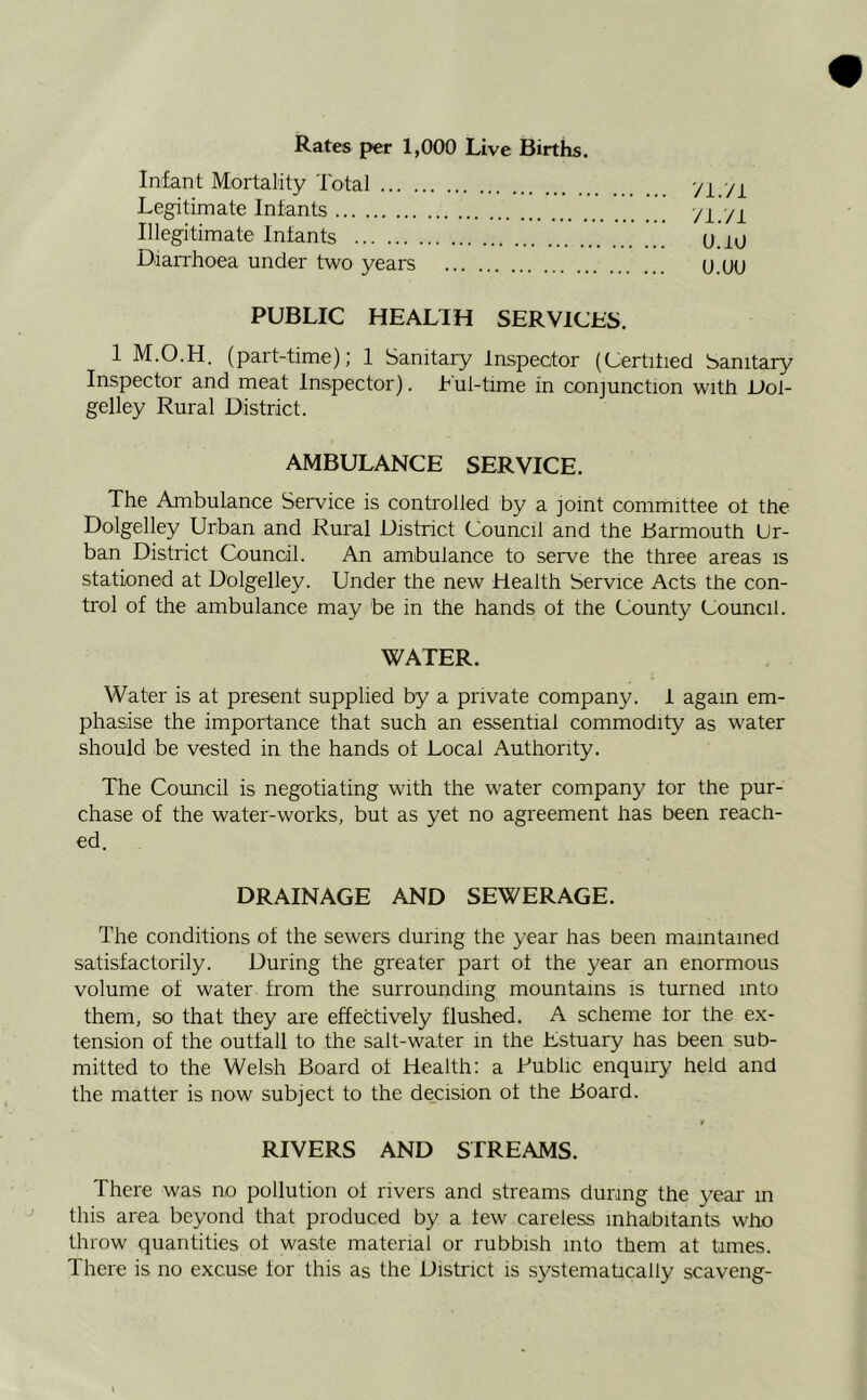 Rates per 1,000 Live Births. Infant Mortality Total Legitimate Infants Illegitimate Infants Diarrhoea under two years PUBLIC HEALIH SERVICES. 1 M.O.H. (part-time); 1 Sanitary Inspector (Certified Sanitary Inspector and meat Inspector). Tul-time in conjunction with JJol- gelley Rural District. AMBULANCE SERVICE. The Ambulance Service is controlled by a joint committee of the Dolgelley Urban and Rural District Council and the Barmouth Ur- ban District Council. An ambulance to serve the three areas is stationed at Dolgelley. Under the new Health Service Acts the con- trol of the ambulance may be in the hands of the County Council. WATER. Water is at present supplied by a private company. I again em- phasise the importance that such an essential commodity as water should be vested in the hands of Local Authority. The Council is negotiating with the water company for the pur- chase of the water-works, but as yet no agreement has been reach- ed. yi.'/i yi./i U.1U U.UU DRAINAGE AND SEWERAGE. The conditions of the sewers during the year has been maintained satisfactorily. During the greater part of the year an enormous volume of water from the surrounding mountains is turned into them, so that they are effectively flushed. A scheme for the ex- tension of the outfall to the salt-water in the Estuary has been sub- mitted to the Welsh Board of Health: a Public enquiry held and the matter is now subject to the decision of the Board. RIVERS AND STREAMS. There was no pollution of rivers and streams during the year in this area beyond that produced by a few careless inhabitants who throw quantities of waste material or rubbish into them at times. There is no excuse for this as the District is systematically scaveng-