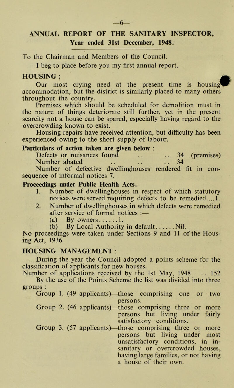 6— ANNUAL REPORT OF THE SANITARY INSPECTOR, Year ended 31st December, 1948. To the Chairman and Members of the Council, I beg to place before you my first annual report. HOUSING ; , Our most crying need at the present time is housing* accommodation, but the district is similarly placed to many others throughout the country. Premises which should be scheduled for demolition must in the nature of things deteriorate still further, yet in the present scarcity not a house can be spared, especially having regard to the overcrowding known to exist. Housing repairs have received attention, but difficulty has been experienced owing to the short supply of labour. Particulars of action taken are given below : Defects or nuisances found .. .. 34 (premises) Number abated .. .. .. 34 Number of defective dwellinghouses rendered fit in con- sequence of informal notices 7. Proceedings under Public Health Acts. 1. Number of dwellinghouses in respect of which statutory notices were served requiring defects to be remedied.,.. 1. 2. Number of dwellinghouses in which defects were remedied after service of formal notices :— (a) By owners 1. (b) By Local Authority in default Nil. No proceedings were taken under Sections 9 and 11 of the Hous- ing Act, 1936. HOUSING MANAGEMENT : During the year the Council adopted a points scheme for the classification of applicants for new houses. Number of applications received by the 1st May, 1948 .. 152 By the use of the Points Scheme the list was divided into three groups : Group 1. (49 applicants)—those comprising one or two persons. Group 2. (46 applicants)—those comprising three or more persons but living under fairly satisfactory conditions. Group 3. (57 applicants)—those comprising three or more persons but living under most unsatisfactory conditions, in in- sanitary or overcrowded houses, having large families, or not having a house of their own.