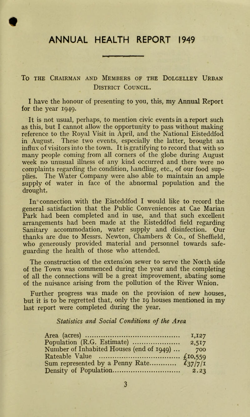 ANNUAL HEALTH REPORT 1949 To the Chairman and Members of the Dolgelley Urban District Council. I have the honour of presenting to you, this, my Annual Report for the year 1949. It is not usual, perhaps, to mention civic events in a report such as this, but I cannot allow the opportunity to pass without making reference to the Royal Visit in April, and the National Eisteddfod in August. These two events, especially the latter, brought an influx of visitors into the town. It is gratifying to record that with so many people coming from all corners of the globe during August week no unusual illness of any kind occurred and there were no complaints regarding the condition, handling, etc., of our food sup- plies. The Water Company were also able to maintain an ample supply of water in face of the abnormal population and the drought. In connection with the Eisteddfod I would like to record the general satisfaction that the Public Conveniences at Cae Marian Park had been completed and in use, and that such excellent arrangements had been made at the Eisteddfod field regarding Sanitary accommodation, water supply and disinfection. Our thanks are due to Messrs. Newton, Chambers & Co., of Sheffield, who generously provided material and personnel towards safe- guarding the health of those who attended. The construction of the extension sewer to serve the North side of the Town was commenced during the year and the completing of all the connections will be a great improvement, abating some of the nuisance arising from the pollution of the River Wnion. Further progress was made on the provision of new houses, but it is to be regretted that, only the 19 houses mentioned in my last report were completed during the year. Statistics and Social Conditions of the Area Area (acres) Population (R.G. Estimate) Number of Inhabited Houses (end of 1949) ... Rateable Value Sum represented by a Penny Rate Density of Population £10,559 ^37/7/i 1,127 2,517 700 2.23