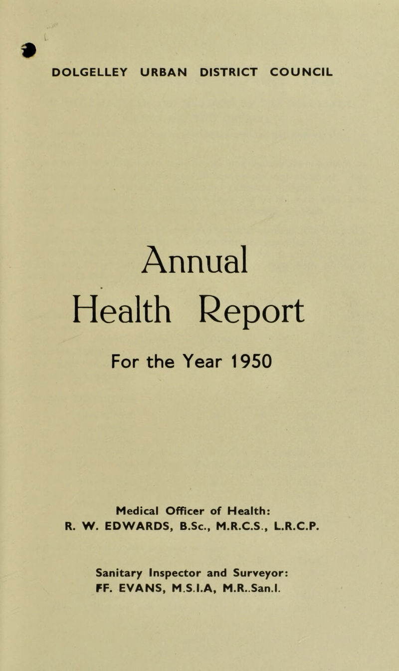 DOLGELLEY URBAN DISTRICT COUNCIL Annual Health Report For the Year 1950 Medical Officer of Health: R. W. EDWARDS, B.Sc., M.R.C.S., L.R.C.P. Sanitary Inspector and Surveyor: FF. EVANS, M.S.I.A, M.R. San.l.