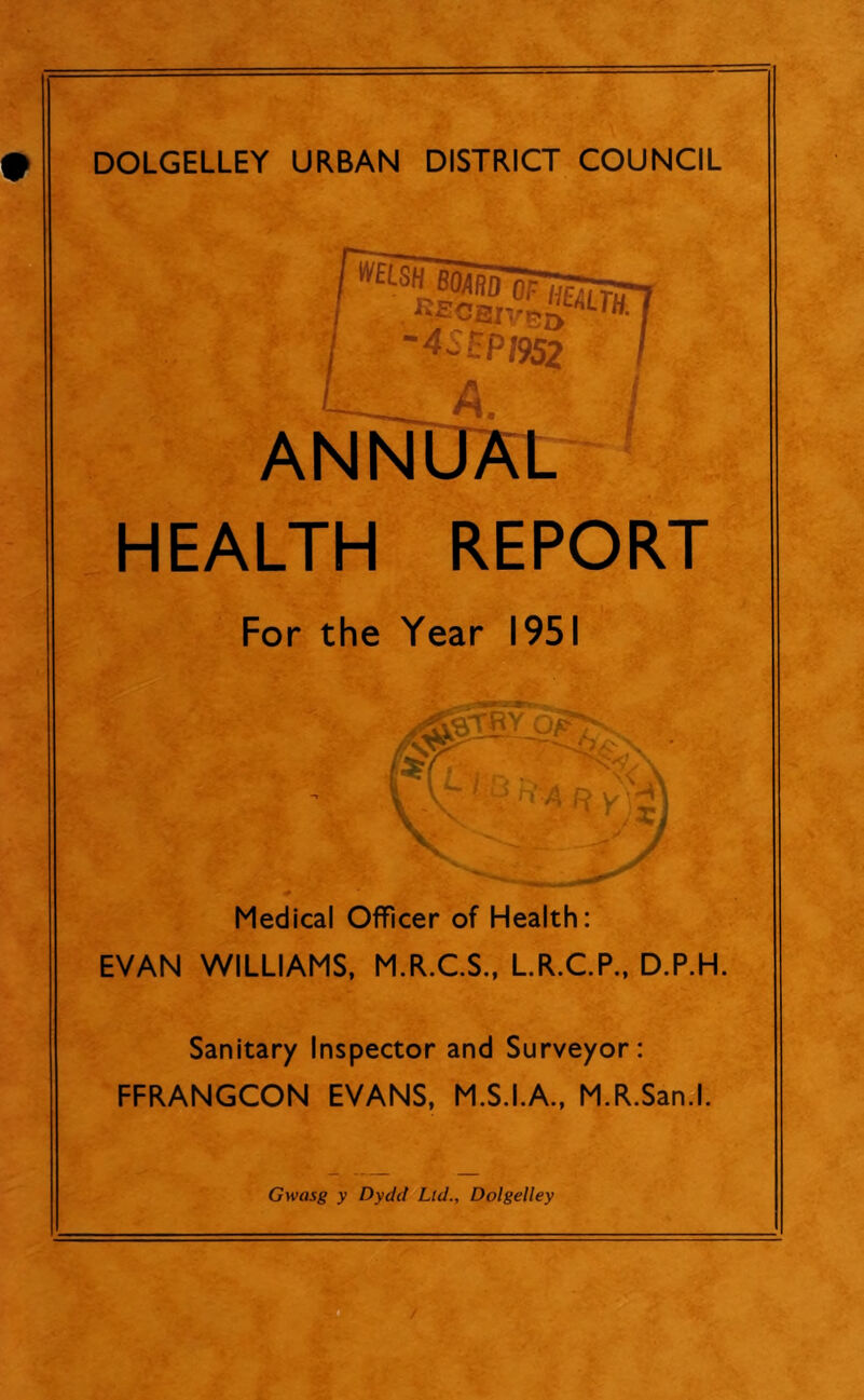 DOLGELLEY URBAN DISTRICT COUNCIL ^ECBIVBa™- ~4~£PI952 t A. ANNUAL HEALTH REPORT For the Year 1951 (a- I B h’A p V a/'T# Medical Officer of Health: EVAN WILLIAMS, M.R.C.S., L.R.C.P., D.P.H. Sanitary Inspector and Surveyor: FFRANGCON EVANS, M.S.I.A., M.R.San.l. Gwasg y Dydd Lid., Dolgelley