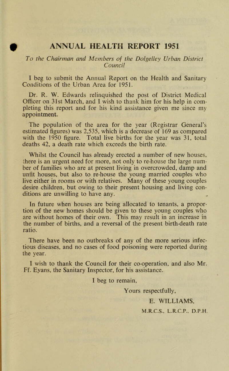 ANNUAL HEALTH REPORT 1951 To the Chairman and Members of the Dolgelley Urban District Council I beg to submit the Annual Report on the Health and Sanitary Conditions of the Urban Area for 1951. Dr. R. W. Edwards relinquished the post of District Medical Officer on 31st March, and I wish to thank him for his help in com- pleting this report and for his kind assistance given me since my appointment. The population of the area for the year (Registrar General’s estimated figures) was 2,535, which is a decrease of 169 as compared with the 1950 figure. Total live births for the year was 31, total deaths 42, a death rate which exceeds the birth rate. Whilst the Council has already erected a number of new houses, there is an urgent need for more, not only to re-house the large num- ber of families who are at present living in overcrowded, damp and unfit houses, but also to re-house the young married couples who live either in rooms or with relatives. Many of these young couples desire children, but owing to their present housing and living con- ditions are unwilling to have any. In future when houses are being allocated to tenants, a propor- tion of the new homes should be given to these young couples who are without homes of their own. This may result in an increase in the number of births, and a reversal of the present birth-death rate ratio. There have been no outbreaks of any of the more serious infec- tious diseases, and no cases of food poisoning were reported during the year. I wish to thank the Council for their co-operation, and also Mr. Ff. Evans, the Sanitary Inspector, for his assistance. I beg to remain. Yours respectfully, E. WILLIAMS, M.R.C.S., L.R.C.P., D.P.H.