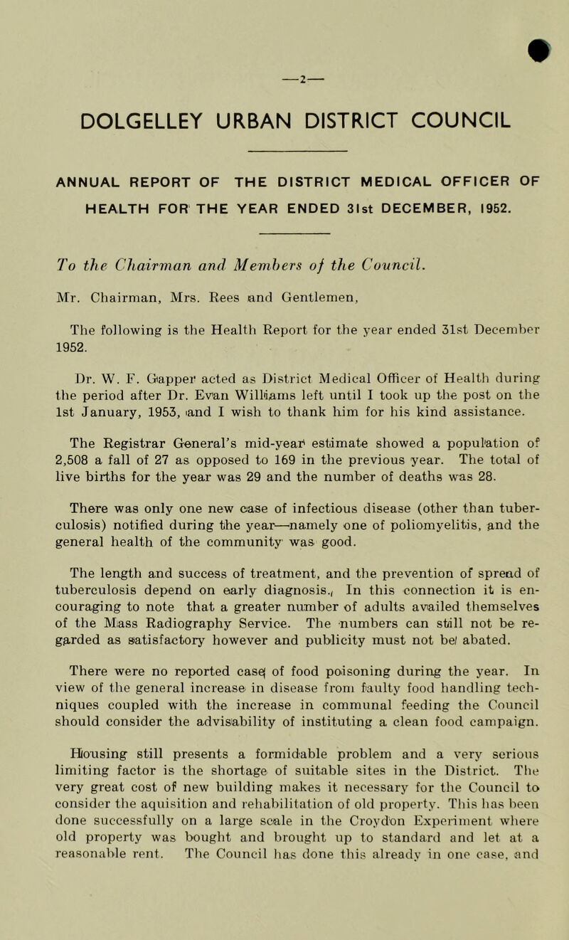 ANNUAL REPORT OF THE DISTRICT MEDICAL OFFICER OF HEALTH FOR THE YEAR ENDED 31st DECEMBER, 1952, To the Chairman and Mevihers of the Covncil. Mr. Chairman, Mrs. Rees and Gentlemen, The following is the Health Report for the year ended 31st December 1952. Dr. W. F. Gapper acted as District Medical Officer of Health during the period after Dr. Evan Williams left until I took up the post on the 1st January, 1953, and I wish to thank him for his kind assistance. The Registrar General’s mid-yeaP estimate showed a population of 2,508 a fall of 27 as opposed to 169 in the previous year. The total of live births for the year was 29 and the number of deaths was 28. There was only one new case of infectious disease (other than tuber- culosis) notified during the year—'namely one of poliomyelitis, and the general health of the community was good. The length and success of treatment, and the prevention of spread of tuberculosis depend on early diagnosis., In this connection it is en- couraging to note that a greater number of adults availed themselves of the Mass Radiography Service. The numbers can still not be re- garded as satisfactory however and publicity must not bel abated. There were no reported casej of food poisoning during the year. In view of the general increase in disease from faulty food handling tech- niques coupled with the increase in communal feeding the Council should consider the advisability of instituting a clean food campaign. Housing still presents a formidable problem and a very serious limiting factor is the shortage of suitable sites in the District. The very great cost of new building makes it necessary for the Council to consider the aquisition and rehabilitation of old propei ty. This has been done successfully on a large scale in the Croydon Experiment where old property was bought and brought up to standard and let at a reasonable rent. The Council has done this already in one case, and