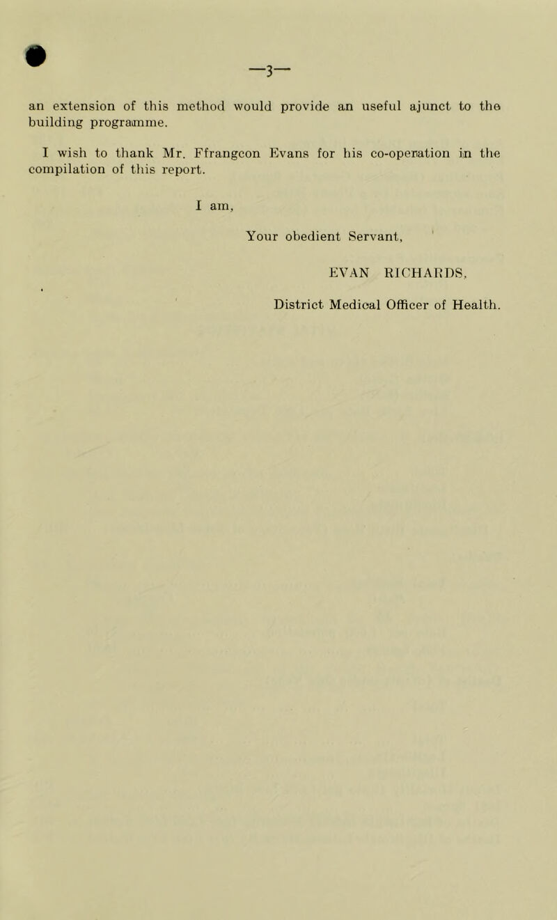 —3— an extension of this method would provide an useful ajunct to the building prograimme. I wish to thank Mr. Ffrangcon Evans for his co-operation in the compilation of this report. I am. Your obedient Servant, ' EVAN RICHARDS, District Medical Officer of Health.