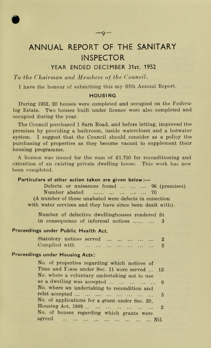 —9 — ANNUAL REPORT OF THE SANITARY INSPECTOR YEAR ENDED DECEMBER 31st, 1952 To the ('hnirmnn and Members of the Covncil. I have the honour of submitting this my fifth Annual Report. HOUSING During 1952, 20 houses were completed and occupied on the Froheu- log Estate. Two houses built under licence were also completed and occupied during the year. The Council purchased 1 Sam Road, and before letting, improved tbe premises by providing a bathroom, inside watercloset and a hotwater system. I suggest that the Council should consider as a policy the purchasing of properties as they become vacant to supplement their housing programme. A licence was issued for the sum of £1,750 for reconditioning and extention of an existing private dwelling house. This work has now been completed. Particulars of other action taken are given below:—> Defects or nuisances found 96 (premises) Number abated 70 (A number of those unabated were defects in conection with water services and they have since been dealt with). Number of defective dwellinghouses rendered fit in consequence of informal notices 3 Proceedings under Public Health Act. Statutory notices served 2 Complied with 2 Proceedings under Housing Acts: No. of properties regarding which notices of Time and Fiace under Sec. 11 were served ... 12 No. where a voluntary undertaking not to use as a dwelling was accepted 9 No. where an undertaking to recondition and relet accepted 3 No. of applications for a grant under Sec. 20. Housing Act, 1949 2 No. of houses regarding which grants were agreed Nil.