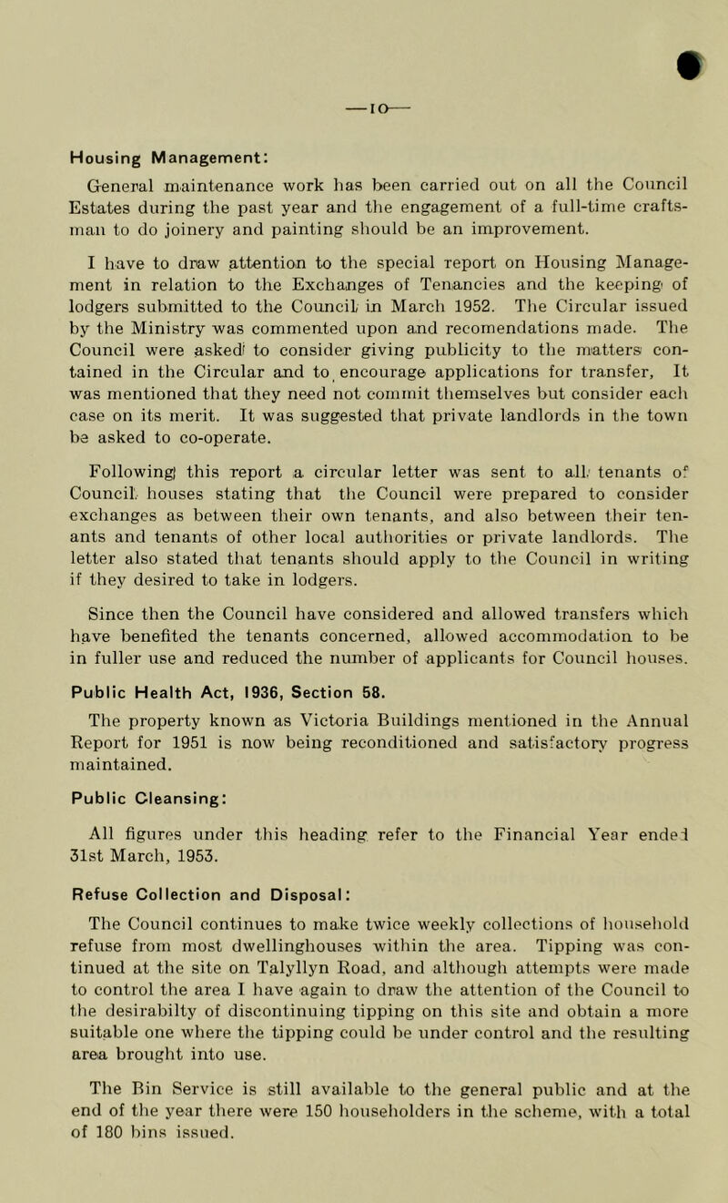 — I Housing Management: General maintenance work has been carried out on all the Council Estates during the past year and tlie engagement of a full-time crafts- man to do joinery and painting should be an improvement. I have to draw attention to the special report, on Housing Manage- ment in relation to the Exchanges of Tenancies and the keeping of lodgers submitted to the Council in March 1952. Tlie Circular issued by the Ministry was commented upon and recomendations made. The Council were askedi to consider giving publicity to the matters con- tained in the Circular and to encourage applications for transfer. It was mentioned that they need not commit tliemselves but consider eaclr case on its merit. It was suggested that private landlords in the town be asked to co-operate. Following) this report a circular letter was sent to all.' tenants of Council, houses stating that the Council were prepared to consider exchanges as between their own tenants, and also between their ten- ants and tenants of other local authorities or private landlords. The letter also stated that tenants should apply to the Council in writing if they desired to take in lodgers. Since then the Council have considered and allowed transfers which have benefited the tenants concerned, allowed accommodation to be in fuller use and reduced the number of applicants for Council houses. Public Health Act, 1936, Section 58. The property known as Victoria Buildings mentioned in the Annual Report for 1951 is now being reconditioned and satisfactory progress maintained. Public Cleansing: All figures under this heading refer to the Financial Year ende1 31st March, 1953. Refuse Collection and Disposal: The Council continues to make twice weekly collections of household refuse from most dwellinghouses within the area. Tipping was con- tinued at the site on Talyllyn Road, and although attempts were made to control the area I have again to draw the attention of the Council to the desirabilty of discontinuing tipping on this site and obtain a more suitable one where the tipping could be under control and the resulting area brought into use. The Bin Service is still available to the general public and at the end of the year there were 150 householders in the scheme, with a total of 180 bins issued.