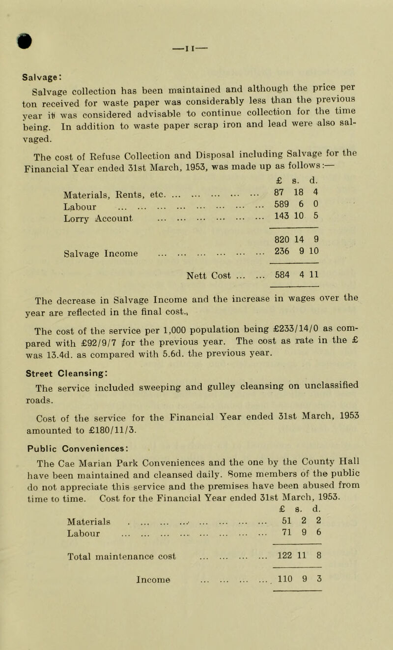 Salvage: Salvage collection has been maintained and although the price per ton received for waste paper was considerably less tlian the previous year it was considered advisable to continue collection for the time being. In addition to waste paper scrap iron and lead were also sal- vaged. The cost of Refuse Collection and Disposal including Salvage for the Financial Year ended 31st March, 1953, was made up as follows:— £ 8. d. Materials, Rents, etc. XTXatCllCLlOj . Labour , . « . • • • • • • ... 589 6 0 Lorry Account ... 143 10 5 820 14 9 Salvage Income ... 236 9 10 Nett Cost ... ... 584 4 11 The decrease in Salvage Income and the increase in wages over the year are reflected in the final cost., The cost of the service per 1,000 population being £233/14/0 as com- pared with £92/9/7 for the previous year. The cost as rate in the £ was 13.4d. as compared with 5.6d. the previous year. Street Cleansing: The service included sweeping and gulley cleansing on unclassified roads. Cost of the service for the Financial Year ended 31st March, 1953 amounted to £180/11/3. Public Conveniences: The Cae Marian Park Conveniences and the one by the County Hall have been maintained and cleansed daily. Some members of the public do not appreciate this service and the premises have been abused from time to time. Cost for the Financial Year ended 31st March, 1953. £ s. d. Materials ■ 51 2 2 Labour 71 9 6 Total maintenance cost 122 11 8