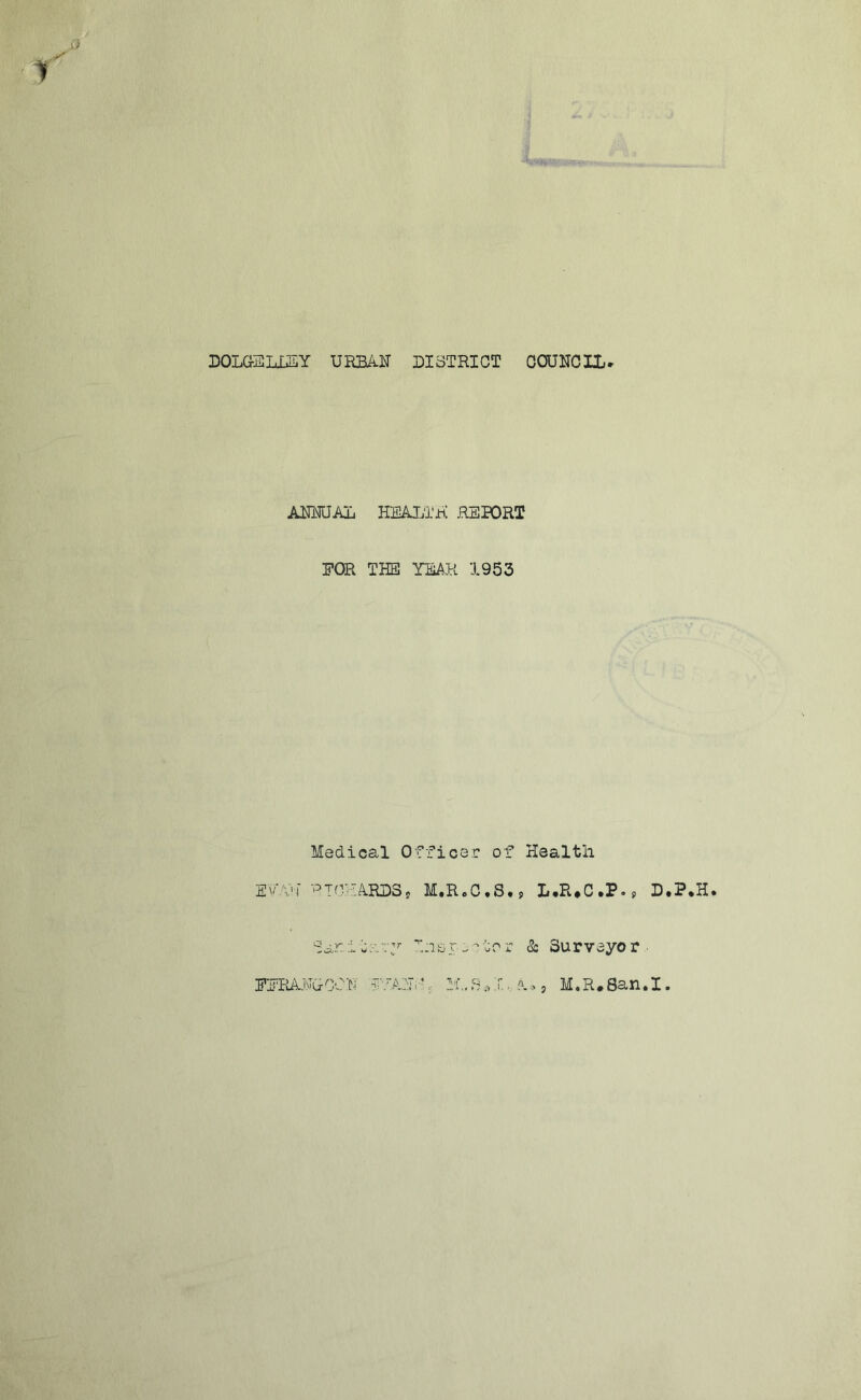 r) DOLG-ELiSY URE/il:! DISTRICT OOUNCrL» AUmJAL HEALTH RETORT FOR THE YEAH 1953 Medical Officer of Health EvVij M.R.C.S,, L,R*C.P., D.P*H. S , i i- ^ I :i 15 r.i 0 r & Su r v eyo r ■ Fi''RAi'GC'-.i-! j.-'r-,■ S,1.«. ?.9 j M»R»8an»I»