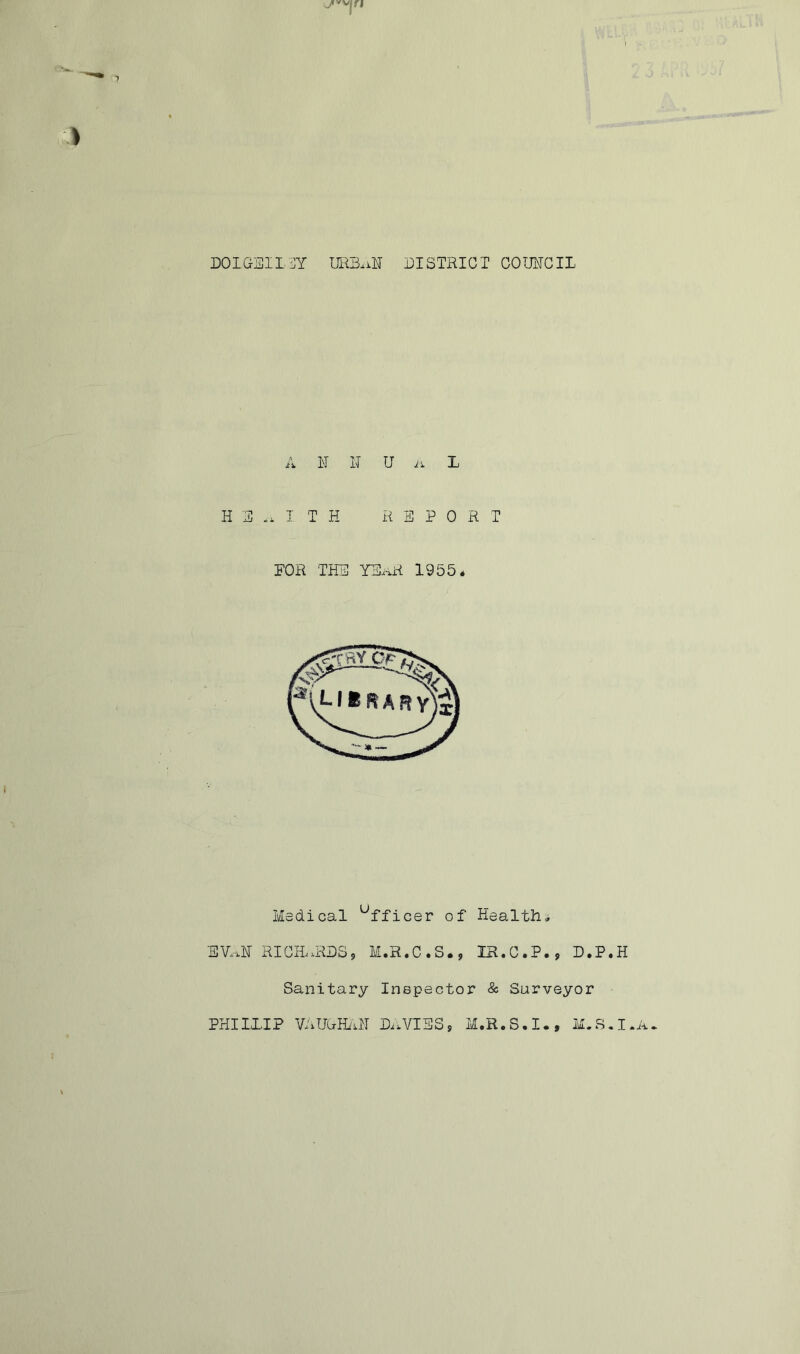 DOIGfSlLSY URB.iN DISTRICT GOimCIL A B N U L H3.. TTH REPORT FOR THE YEiaR 1955* Medical 'Officer of Health, EV..H RICH..RES<, M.R.C.S., IR.C.P., D.P.H Sanitary Inspector & Surveyor PHIII.IP VRUCraRI D..VIES, M.R.S.I., M.S.I.A.