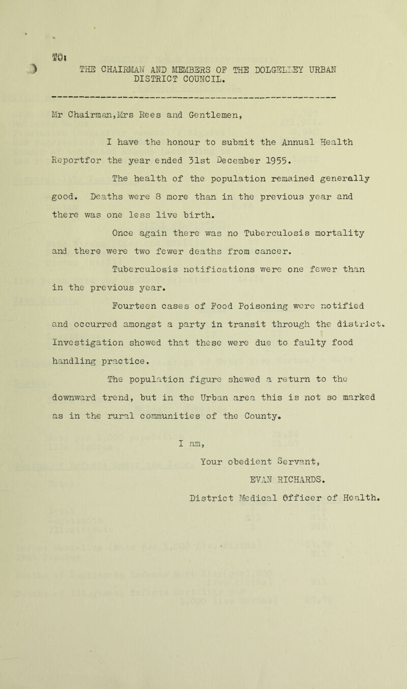 THE CHAIRMAN AND MMBERS OP THE EOLCELLEY URBAI^I DISTRICT COUNCIL. Mr ChairmanjLdrs Rees and Gentlemen, I have the honour to submit the Annual Health Eeportfor the year ended 31st December 1955. The health of the population remained generally good. Deaths were 8 more than in the previous year and there was one less live birth. Once again there was no Tuberculosis mortality and there were two fewer deaths from cancer. Tuberculosis notifications v/ere one fewer than in the previous year. Fourteen cases of Pood Poisoning were notified and occurred amongst a party in transit through the distrJ.ctv Investigation shov/ed that these were due to faulty food handling practice. The population figure shewed a return to the downward trend, but in the Urban area this is not so marked as in the rural communities of the County* I am, Your obedient Servant, EVAN RICHARDS. District Medical Officer of Health