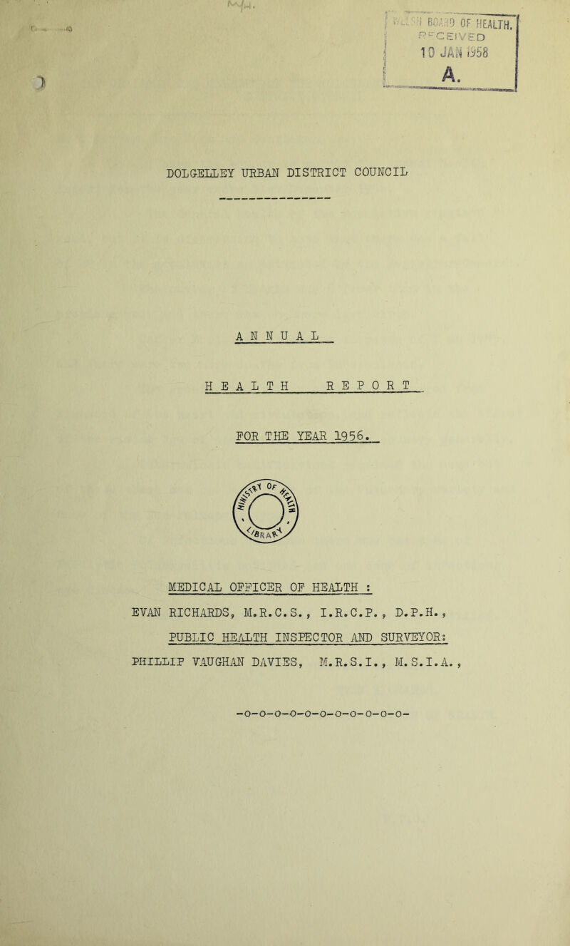 t v'v.: -l BOAriD OF HEALTH, j ^^^CEiVED ‘I 10 dkti tybH DOLGELLEY URBAE DISTRICT COUNCIL ANNUAL HEALTH REPORT FOR THE YEAR 1936. MEDICAL OFFICER OF HEALTH s EVAN RICHiURDS, M.R.C.S., I.R.C.P. , D.P.H. , PUBLIC HEALTH INSPECTOR AND SURVEYOR; PHILLIP VAUGHAN DAVIES, M.R.S.I., M.S.I.A., -O-O-O-O-O-O-O-O-0-0-0-